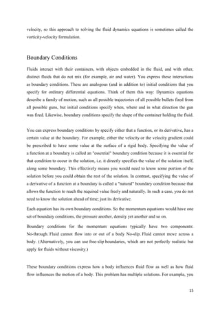 15
velocity, so this approach to solving the fluid dynamics equations is sometimes called the
vorticity-velocity formulation.
Boundary Conditions
Fluids interact with their containers, with objects embedded in the fluid, and with other,
distinct fluids that do not mix (for example, air and water). You express these interactions
as boundary conditions. These are analogous (and in addition to) initial conditions that you
specify for ordinary differential equations. Think of them this way: Dynamics equations
describe a family of motion, such as all possible trajectories of all possible bullets fired from
all possible guns, but initial conditions specify when, where and in what direction the gun
was fired. Likewise, boundary conditions specify the shape of the container holding the fluid.
You can express boundary conditions by specify either that a function, or its derivative, has a
certain value at the boundary. For example, either the velocity or the velocity gradient could
be prescribed to have some value at the surface of a rigid body. Specifying the value of
a function at a boundary is called an "essential" boundary condition because it is essential for
that condition to occur in the solution, i.e. it directly specifies the value of the solution itself,
along some boundary. This effectively means you would need to know some portion of the
solution before you could obtain the rest of the solution. In contrast, specifying the value of
a derivative of a function at a boundary is called a "natural" boundary condition because that
allows the function to reach the required value freely and naturally. In such a case, you do not
need to know the solution ahead of time; just its derivative.
Each equation has its own boundary conditions. So the momentum equations would have one
set of boundary conditions, the pressure another, density yet another and so on.
Boundary conditions for the momentum equations typically have two components:
No-through. Fluid cannot flow into or out of a body No-slip. Fluid cannot move across a
body. (Alternatively, you can use free-slip boundaries, which are not perfectly realistic but
apply for fluids without viscosity.)
These boundary conditions express how a body influences fluid flow as well as how fluid
flow influences the motion of a body. This problem has multiple solutions. For example, you
 