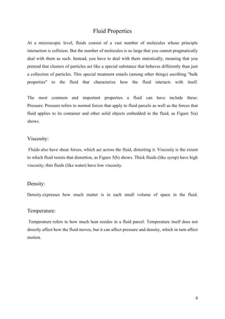 6
Fluid Properties
At a microscopic level, fluids consist of a vast number of molecules whose principle
interaction is collision. But the number of molecules is so large that you cannot pragmatically
deal with them as such. Instead, you have to deal with them statistically, meaning that you
pretend that clusters of particles act like a special substance that behaves differently than just
a collection of particles. This special treatment entails (among other things) ascribing "bulk
properties" to the fluid that characterize how the fluid interacts with itself.
The most common and important properties a fluid can have include these:
Pressure. Pressure refers to normal forces that apply to fluid parcels as well as the forces that
fluid applies to its container and other solid objects embedded in the fluid, as Figure 5(a)
shows.
Viscosity:
Fluids also have shear forces, which act across the fluid, distorting it. Viscosity is the extent
to which fluid resists that distortion, as Figure 5(b) shows. Thick fluids (like syrup) have high
viscosity; thin fluids (like water) have low viscosity.
Density:
Density expresses how much matter is in each small volume of space in the fluid.
Temperature:
Temperature refers to how much heat resides in a fluid parcel. Temperature itself does not
directly affect how the fluid moves, but it can affect pressure and density, which in turn affect
motion.
 