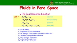 Kwame Nkrumah University of
Science & Technology, Kumasi, Ghana
Fluids in Pore Space
 The Log Response Equation
LOG = e * Sxo * Lw (water term)
+ e * (1 - Sxo) * Lh (hydrocarbon term)
+ Vsh * Lsh (shale term)
+ (1 - Vsh - e) *  (Vi * Li) (matrix term)
LOG = log reading
Lh = log reading in 100% hydrocarbon
Li = log reading in 100% of the ith component of matrix rock
Vi = volume of ith component of matrix rock
Lsh = log reading in 100% shale
Lw = log reading in 100% water
 