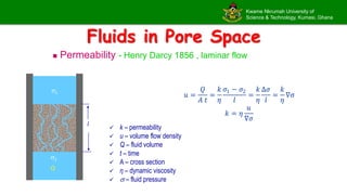 Kwame Nkrumah University of
Science & Technology, Kumasi, Ghana
Fluids in Pore Space
 Permeability - Henry Darcy 1856 , laminar flow
1
l
Q
2
𝑢 =
𝑄
𝐴 𝑡
=
𝑘
𝜂
𝜎1 − 𝜎2
𝑙
=
𝑘
𝜂
Δ𝜎
𝑙
=
𝑘
𝜂
∇σ
𝑘 = 𝜂
𝑢
∇𝜎
 k – permeability
 u – volume flow density
 Q – fluid volume
 t – time
 A – cross section
 η – dynamic viscosity
  – fluid pressure
 