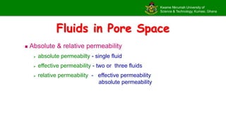 Kwame Nkrumah University of
Science & Technology, Kumasi, Ghana
Fluids in Pore Space
 Absolute & relative permeability
 absolute permeabilty - single fluid
 effective permeability - two or three fluids
 relative permeability - effective permeability
absolute permeability
 