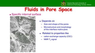 Kwame Nkrumah University of
Science & Technology, Kumasi, Ghana
Fluids in Pore Space
 Specific internal surface
 Depends on
– Size and shape of the pores
– Microstructure and morphology
of the interface matrix-pore
 Related to properties like
– cation exchange capacity (CEC)
– NMR T2 signal
 