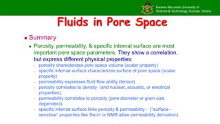 Kwame Nkrumah University of
Science & Technology, Kumasi, Ghana
Fluids in Pore Space
 Summary
 Porosity, permeability, & specific internal surface are most
important pore space parameters. They show a correlation,
but express different physical properties:
– porosity characterizes pore space volume (scalar property)
– specific internal surface characterizes surface of pore space (scalar
property)
– permeability expresses fluid flow ability (tensor)
– porosity correlates to density (and nuclear, acoustic, or electrical
properties).
– permeability correlates to porosity (pore diameter or grain size
dependent)
– specific internal surface links porosity & permeability - (“surface -
sensitive” properties like Sw,irr or NMR allow permeability derivation)
 