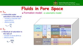 Kwame Nkrumah University of
Science & Technology, Kumasi, Ghana
Fluids in Pore Space
 Formation model - a volumetric model
mobile
residual
mobile
irreducible
oil and/or gas
free water
bound water
dry solids
dry clay
silt
1
2
3
trapped in shale
locked on surface
locked in molecule
rock type 1
rock type 2
rock type 3
rock type 4
e
t
Vsh
Vclay
Vsilt
Vrock=1-Vsh-e
shale
porosity
matrix rock
 Swir
 Irreducible water
saturation is the ratio of:
- immobile or irreducible water
volume (BVI) to
- effective porosity
 Sor
 Residual oil saturation is
the ratio of:
- immobile oil volume (BVHr) to
- effective porosity
 