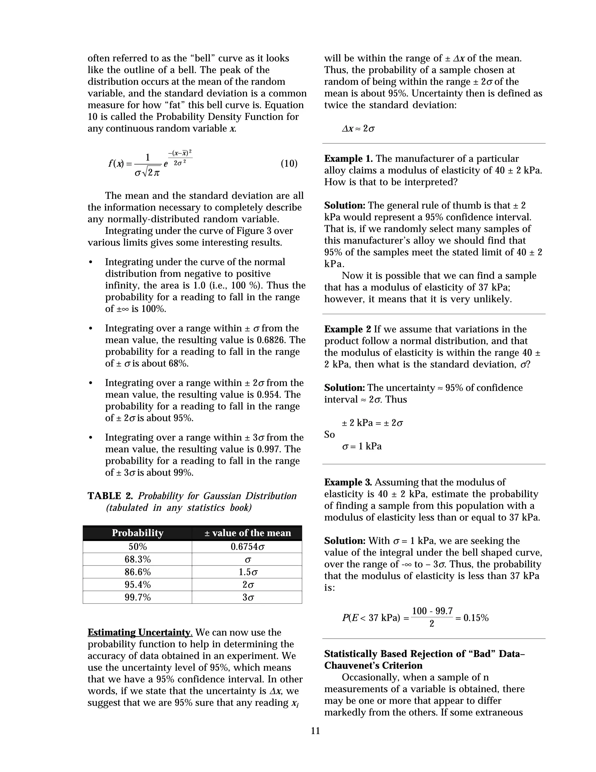 11
often referred to as the “bell” curve as it looks
like the outline of a bell. The peak of the
distribution occurs at the mean of the random
variable, and the standard deviation is a common
measure for how “fat” this bell curve is. Equation
10 is called the Probability Density Function for
any continuous random variable x.
f x e
x x
( )
( )
=
− −
1
2
2
22
σ π
σ (10)
The mean and the standard deviation are all
the information necessary to completely describe
any normally-distributed random variable.
Integrating under the curve of Figure 3 over
various limits gives some interesting results.
• Integrating under the curve of the normal
distribution from negative to positive
infinity, the area is 1.0 (i.e., 100 %). Thus the
probability for a reading to fall in the range
of ±∞ is 100%.
• Integrating over a range within ± σ from the
mean value, the resulting value is 0.6826. The
probability for a reading to fall in the range
of ± σ is about 68%.
• Integrating over a range within ± 2σ from the
mean value, the resulting value is 0.954. The
probability for a reading to fall in the range
of ± 2σ is about 95%.
• Integrating over a range within ± 3σ from the
mean value, the resulting value is 0.997. The
probability for a reading to fall in the range
of ± 3σ is about 99%.
TABLE 2. Probability for Gaussian Distribution
(tabulated in any statistics book)
Probability ± value of the mean
50% 0.6754σ
68.3% σ
86.6% 1.5σ
95.4% 2σ
99.7% 3σ
Estimating Uncertainty. We can now use the
probability function to help in determining the
accuracy of data obtained in an experiment. We
use the uncertainty level of 95%, which means
that we have a 95% confidence interval. In other
words, if we state that the uncertainty is ∆x, we
suggest that we are 95% sure that any reading xi
will be within the range of ± ∆x of the mean.
Thus, the probability of a sample chosen at
random of being within the range ± 2σ of the
mean is about 95%. Uncertainty then is defined as
twice the standard deviation:
∆x ≈ 2σ
Example 1. The manufacturer of a particular
alloy claims a modulus of elasticity of 40 ± 2 kPa.
How is that to be interpreted?
Solution: The general rule of thumb is that ± 2
kPa would represent a 95% confidence interval.
That is, if we randomly select many samples of
this manufacturer’s alloy we should find that
95% of the samples meet the stated limit of 40 ± 2
kPa.
Now it is possible that we can find a sample
that has a modulus of elasticity of 37 kPa;
however, it means that it is very unlikely.
Example 2 If we assume that variations in the
product follow a normal distribution, and that
the modulus of elasticity is within the range 40 ±
2 kPa, then what is the standard deviation, σ?
Solution: The uncertainty ≈ 95% of confidence
interval ≈ 2σ. Thus
± 2 kPa = ± 2σ
So
σ = 1 kPa
Example 3. Assuming that the modulus of
elasticity is 40 ± 2 kPa, estimate the probability
of finding a sample from this population with a
modulus of elasticity less than or equal to 37 kPa.
Solution: With σ = 1 kPa, we are seeking the
value of the integral under the bell shaped curve,
over the range of -∞ to – 3σ. Thus, the probability
that the modulus of elasticity is less than 37 kPa
is:
P(E < 37 kPa) =
100 - 99.7
2
= 0.15%
Statistically Based Rejection of “Bad” Data–
Chauvenet’s Criterion
Occasionally, when a sample of n
measurements of a variable is obtained, there
may be one or more that appear to differ
markedly from the others. If some extraneous
 