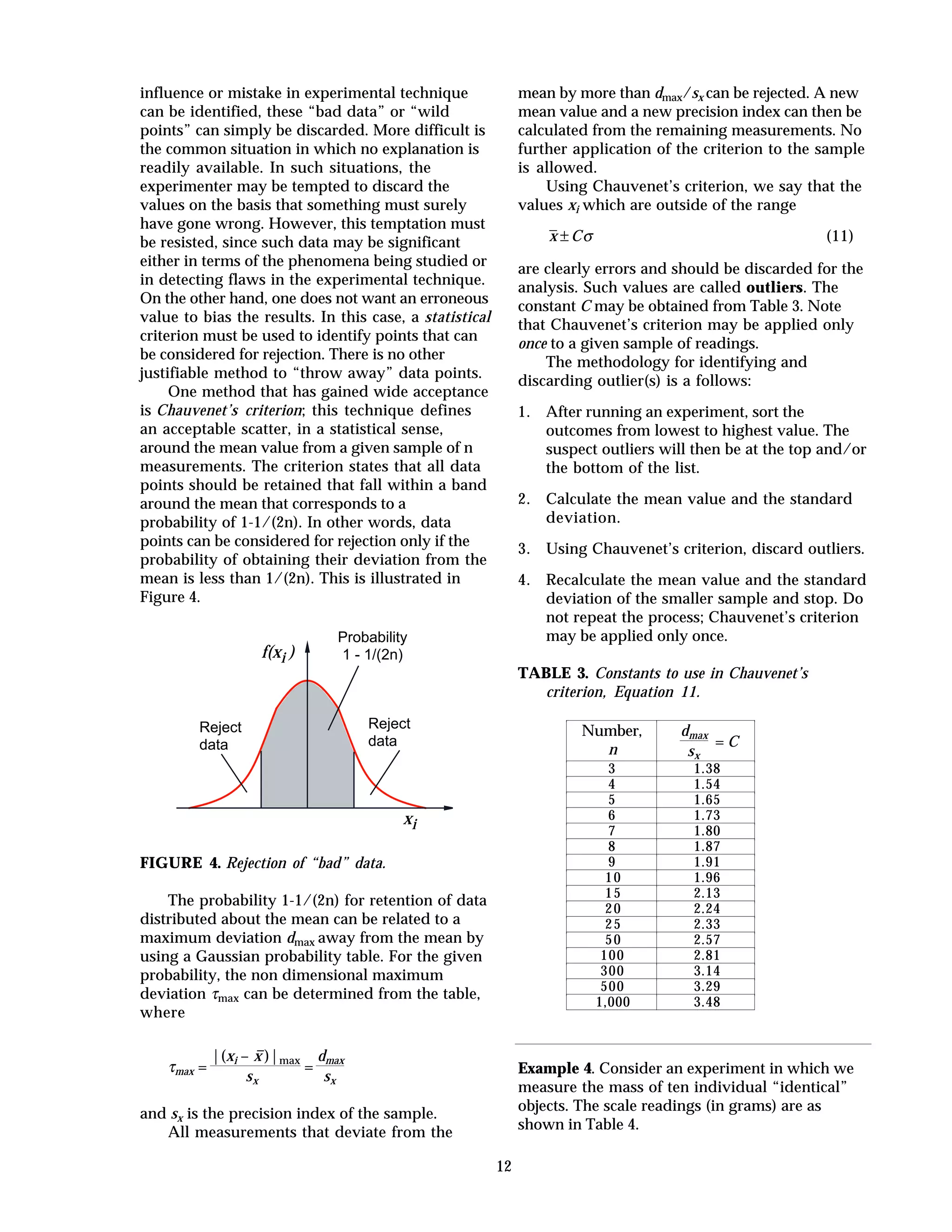 12
influence or mistake in experimental technique
can be identified, these “bad data” or “wild
points” can simply be discarded. More difficult is
the common situation in which no explanation is
readily available. In such situations, the
experimenter may be tempted to discard the
values on the basis that something must surely
have gone wrong. However, this temptation must
be resisted, since such data may be significant
either in terms of the phenomena being studied or
in detecting flaws in the experimental technique.
On the other hand, one does not want an erroneous
value to bias the results. In this case, a statistical
criterion must be used to identify points that can
be considered for rejection. There is no other
justifiable method to “throw away” data points.
One method that has gained wide acceptance
is Chauvenet’s criterion; this technique defines
an acceptable scatter, in a statistical sense,
around the mean value from a given sample of n
measurements. The criterion states that all data
points should be retained that fall within a band
around the mean that corresponds to a
probability of 1-1/(2n). In other words, data
points can be considered for rejection only if the
probability of obtaining their deviation from the
mean is less than 1/(2n). This is illustrated in
Figure 4.
xi
f(xi )
Probability
1 - 1/(2n)
Reject
data
Reject
data
FIGURE 4. Rejection of “bad” data.
The probability 1-1/(2n) for retention of data
distributed about the mean can be related to a
maximum deviation dmax away from the mean by
using a Gaussian probability table. For the given
probability, the non dimensional maximum
deviation τmax can be determined from the table,
where
τmax =
|(xi – –x )|max
sx
=
dmax
sx
and sx is the precision index of the sample.
All measurements that deviate from the
mean by more than dmax/sx can be rejected. A new
mean value and a new precision index can then be
calculated from the remaining measurements. No
further application of the criterion to the sample
is allowed.
Using Chauvenet’s criterion, we say that the
values xi which are outside of the range
x C± σ (11)
are clearly errors and should be discarded for the
analysis. Such values are called outliers. The
constant C may be obtained from Table 3. Note
that Chauvenet’s criterion may be applied only
once to a given sample of readings.
The methodology for identifying and
discarding outlier(s) is a follows:
1. After running an experiment, sort the
outcomes from lowest to highest value. The
suspect outliers will then be at the top and/or
the bottom of the list.
2. Calculate the mean value and the standard
deviation.
3. Using Chauvenet’s criterion, discard outliers.
4. Recalculate the mean value and the standard
deviation of the smaller sample and stop. Do
not repeat the process; Chauvenet’s criterion
may be applied only once.
TABLE 3. Constants to use in Chauvenet’s
criterion, Equation 11.
Number,
n
dmax
sx
= C
3 1.38
4 1.54
5 1.65
6 1.73
7 1.80
8 1.87
9 1.91
10 1.96
15 2.13
20 2.24
25 2.33
50 2.57
100 2.81
300 3.14
500 3.29
1,000 3.48
Example 4. Consider an experiment in which we
measure the mass of ten individual “identical”
objects. The scale readings (in grams) are as
shown in Table 4.
 