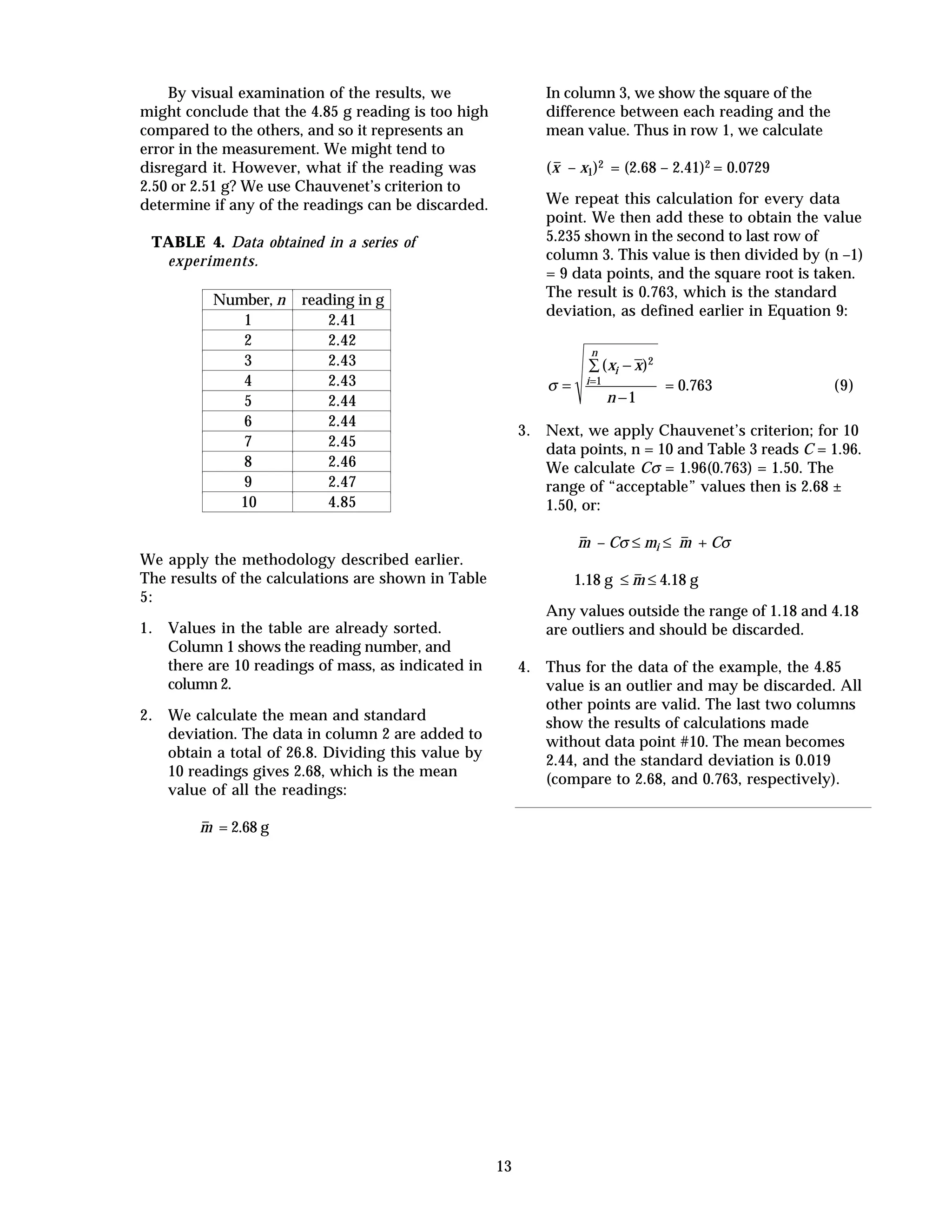 13
By visual examination of the results, we
might conclude that the 4.85 g reading is too high
compared to the others, and so it represents an
error in the measurement. We might tend to
disregard it. However, what if the reading was
2.50 or 2.51 g? We use Chauvenet’s criterion to
determine if any of the readings can be discarded.
TABLE 4. Data obtained in a series of
experiments.
Number, n reading in g
1 2.41
2 2.42
3 2.43
4 2.43
5 2.44
6 2.44
7 2.45
8 2.46
9 2.47
10 4.85
We apply the methodology described earlier.
The results of the calculations are shown in Table
5:
1. Values in the table are already sorted.
Column 1 shows the reading number, and
there are 10 readings of mass, as indicated in
column 2.
2. We calculate the mean and standard
deviation. The data in column 2 are added to
obtain a total of 26.8. Dividing this value by
10 readings gives 2.68, which is the mean
value of all the readings:
m– = 2.68 g
In column 3, we show the square of the
difference between each reading and the
mean value. Thus in row 1, we calculate
(x– – x1)2 = (2.68 – 2.41)2 = 0.0729
We repeat this calculation for every data
point. We then add these to obtain the value
5.235 shown in the second to last row of
column 3. This value is then divided by (n –1)
= 9 data points, and the square root is taken.
The result is 0.763, which is the standard
deviation, as defined earlier in Equation 9:
σ =
−∑
−
=
( )x x
n
i
i
n
2
1
1
= 0.763 (9)
3. Next, we apply Chauvenet’s criterion; for 10
data points, n = 10 and Table 3 reads C = 1.96.
We calculate Cσ = 1.96(0.763) = 1.50. The
range of “acceptable” values then is 2.68 ±
1.50, or:
m– – Cσ ≤ mi ≤ m– + Cσ
1.18 g ≤ m– ≤ 4.18 g
Any values outside the range of 1.18 and 4.18
are outliers and should be discarded.
4. Thus for the data of the example, the 4.85
value is an outlier and may be discarded. All
other points are valid. The last two columns
show the results of calculations made
without data point #10. The mean becomes
2.44, and the standard deviation is 0.019
(compare to 2.68, and 0.763, respectively).
 