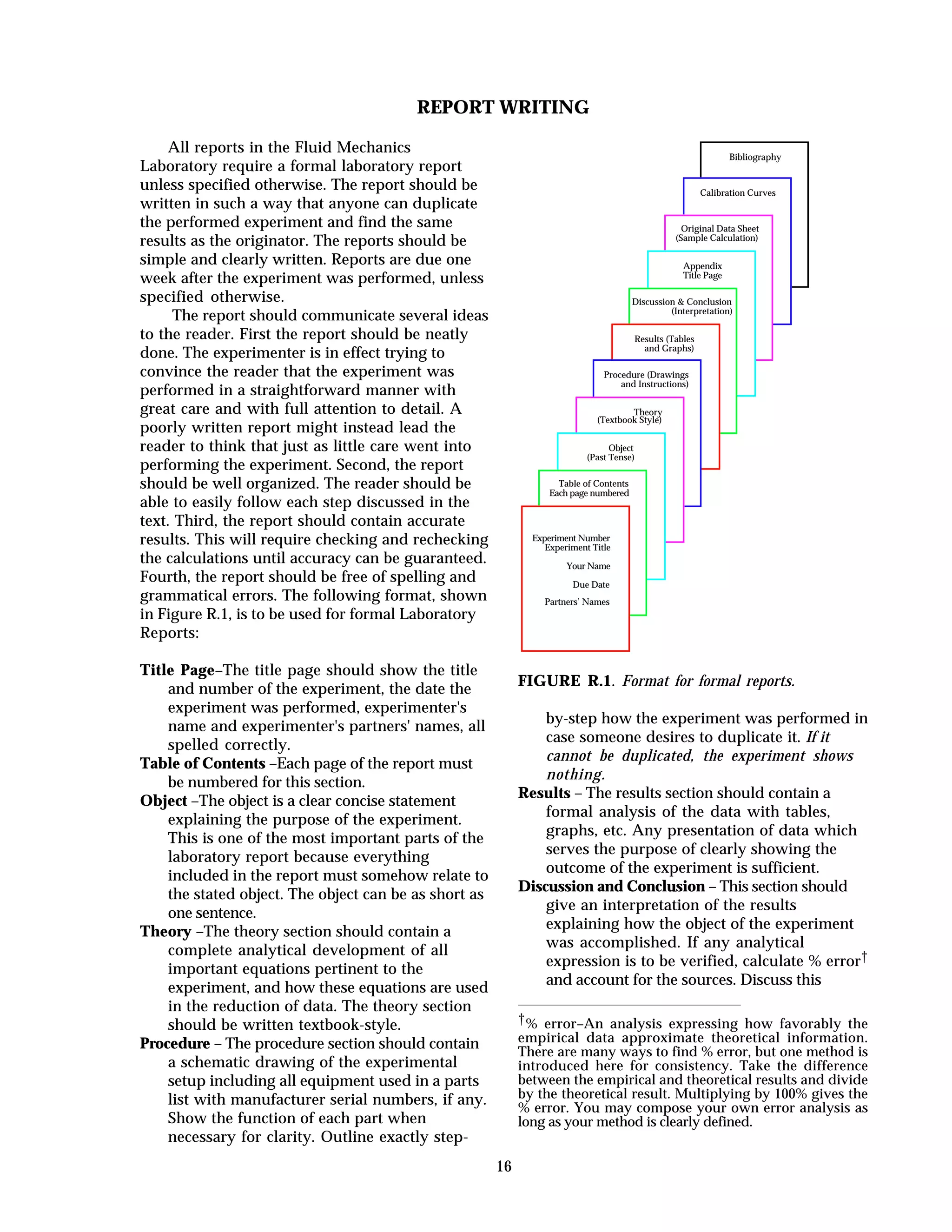 16
REPORT WRITING
All reports in the Fluid Mechanics
Laboratory require a formal laboratory report
unless specified otherwise. The report should be
written in such a way that anyone can duplicate
the performed experiment and find the same
results as the originator. The reports should be
simple and clearly written. Reports are due one
week after the experiment was performed, unless
specified otherwise.
The report should communicate several ideas
to the reader. First the report should be neatly
done. The experimenter is in effect trying to
convince the reader that the experiment was
performed in a straightforward manner with
great care and with full attention to detail. A
poorly written report might instead lead the
reader to think that just as little care went into
performing the experiment. Second, the report
should be well organized. The reader should be
able to easily follow each step discussed in the
text. Third, the report should contain accurate
results. This will require checking and rechecking
the calculations until accuracy can be guaranteed.
Fourth, the report should be free of spelling and
grammatical errors. The following format, shown
in Figure R.1, is to be used for formal Laboratory
Reports:
Title Page–The title page should show the title
and number of the experiment, the date the
experiment was performed, experimenter's
name and experimenter's partners' names, all
spelled correctly.
Table of Contents –Each page of the report must
be numbered for this section.
Object –The object is a clear concise statement
explaining the purpose of the experiment.
This is one of the most important parts of the
laboratory report because everything
included in the report must somehow relate to
the stated object. The object can be as short as
one sentence.
Theory –The theory section should contain a
complete analytical development of all
important equations pertinent to the
experiment, and how these equations are used
in the reduction of data. The theory section
should be written textbook-style.
Procedure – The procedure section should contain
a schematic drawing of the experimental
setup including all equipment used in a parts
list with manufacturer serial numbers, if any.
Show the function of each part when
necessary for clarity. Outline exactly step-
Bibliography
Calibration Curves
Original Data Sheet
(Sample Calculation)
Appendix
Title Page
Discussion & Conclusion
(Interpretation)
Results (Tables
and Graphs)
Procedure (Drawings
and Instructions)
Theory
(Textbook Style)
Object
(Past Tense)
Table of Contents
Each page numbered
Experiment Number
Experiment Title
Your Name
Due Date
Partners’ Names
FIGURE R.1. Format for formal reports.
by-step how the experiment was performed in
case someone desires to duplicate it. If it
cannot be duplicated, the experiment shows
nothing.
Results – The results section should contain a
formal analysis of the data with tables,
graphs, etc. Any presentation of data which
serves the purpose of clearly showing the
outcome of the experiment is sufficient.
Discussion and Conclusion – This section should
give an interpretation of the results
explaining how the object of the experiment
was accomplished. If any analytical
expression is to be verified, calculate % error†
and account for the sources. Discuss this
†% error–An analysis expressing how favorably the
empirical data approximate theoretical information.
There are many ways to find % error, but one method is
introduced here for consistency. Take the difference
between the empirical and theoretical results and divide
by the theoretical result. Multiplying by 100% gives the
% error. You may compose your own error analysis as
long as your method is clearly defined.
 