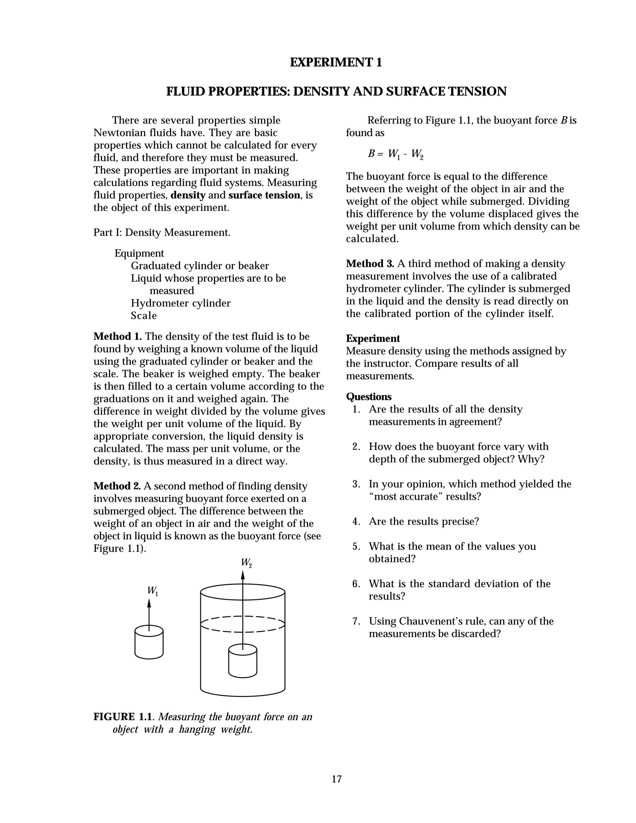 17
EXPERIMENT 1
FLUID PROPERTIES: DENSITY AND SURFACE TENSION
There are several properties simple
Newtonian fluids have. They are basic
properties which cannot be calculated for every
fluid, and therefore they must be measured.
These properties are important in making
calculations regarding fluid systems. Measuring
fluid properties, density and surface tension, is
the object of this experiment.
Part I: Density Measurement.
Equipment
Graduated cylinder or beaker
Liquid whose properties are to be
measured
Hydrometer cylinder
Scale
Method 1. The density of the test fluid is to be
found by weighing a known volume of the liquid
using the graduated cylinder or beaker and the
scale. The beaker is weighed empty. The beaker
is then filled to a certain volume according to the
graduations on it and weighed again. The
difference in weight divided by the volume gives
the weight per unit volume of the liquid. By
appropriate conversion, the liquid density is
calculated. The mass per unit volume, or the
density, is thus measured in a direct way.
Method 2. A second method of finding density
involves measuring buoyant force exerted on a
submerged object. The difference between the
weight of an object in air and the weight of the
object in liquid is known as the buoyant force (see
Figure 1.1).
W1
W2
FIGURE 1.1. Measuring the buoyant force on an
object with a hanging weight.
Referring to Figure 1.1, the buoyant force B is
found as
B = W1 - W2
The buoyant force is equal to the difference
between the weight of the object in air and the
weight of the object while submerged. Dividing
this difference by the volume displaced gives the
weight per unit volume from which density can be
calculated.
Method 3. A third method of making a density
measurement involves the use of a calibrated
hydrometer cylinder. The cylinder is submerged
in the liquid and the density is read directly on
the calibrated portion of the cylinder itself.
Experiment
Measure density using the methods assigned by
the instructor. Compare results of all
measurements.
Questions
1. Are the results of all the density
measurements in agreement?
2. How does the buoyant force vary with
depth of the submerged object? Why?
3. In your opinion, which method yielded the
“most accurate” results?
4. Are the results precise?
5. What is the mean of the values you
obtained?
6. What is the standard deviation of the
results?
7. Using Chauvenent’s rule, can any of the
measurements be discarded?
 