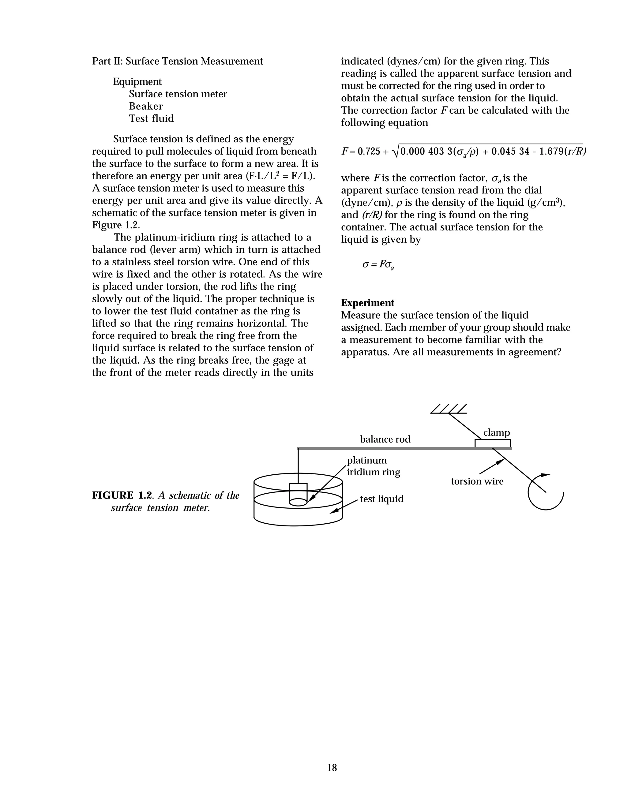 18
Part II: Surface Tension Measurement
Equipment
Surface tension meter
Beaker
Test fluid
Surface tension is defined as the energy
required to pull molecules of liquid from beneath
the surface to the surface to form a new area. It is
therefore an energy per unit area (F⋅L/L2 = F/L).
A surface tension meter is used to measure this
energy per unit area and give its value directly. A
schematic of the surface tension meter is given in
Figure 1.2.
The platinum-iridium ring is attached to a
balance rod (lever arm) which in turn is attached
to a stainless steel torsion wire. One end of this
wire is fixed and the other is rotated. As the wire
is placed under torsion, the rod lifts the ring
slowly out of the liquid. The proper technique is
to lower the test fluid container as the ring is
lifted so that the ring remains horizontal. The
force required to break the ring free from the
liquid surface is related to the surface tension of
the liquid. As the ring breaks free, the gage at
the front of the meter reads directly in the units
indicated (dynes/cm) for the given ring. This
reading is called the apparent surface tension and
must be corrected for the ring used in order to
obtain the actual surface tension for the liquid.
The correction factor F can be calculated with the
following equation
F = 0.725 + √0.000 403 3(σa/ρ) + 0.045 34 - 1.679(r/R)
where F is the correction factor, σa is the
apparent surface tension read from the dial
(dyne/cm), ρ is the density of the liquid (g/cm3),
and (r/R) for the ring is found on the ring
container. The actual surface tension for the
liquid is given by
σ = Fσa
Experiment
Measure the surface tension of the liquid
assigned. Each member of your group should make
a measurement to become familiar with the
apparatus. Are all measurements in agreement?
FIGURE 1.2. A schematic of the
surface tension meter.
torsion wire
test liquid
platinum
iridium ring
clamp
balance rod
 