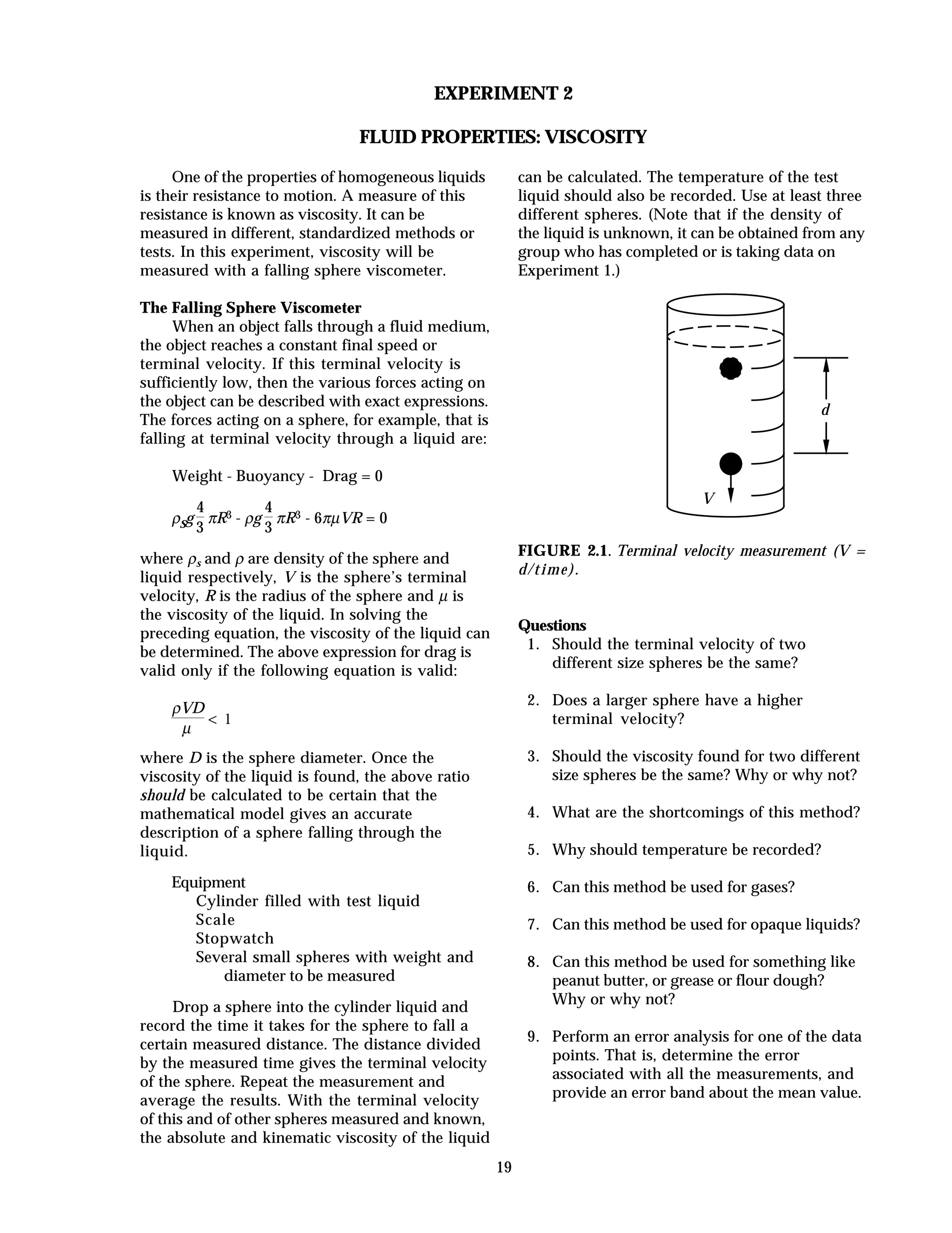 19
EXPERIMENT 2
FLUID PROPERTIES: VISCOSITY
One of the properties of homogeneous liquids
is their resistance to motion. A measure of this
resistance is known as viscosity. It can be
measured in different, standardized methods or
tests. In this experiment, viscosity will be
measured with a falling sphere viscometer.
The Falling Sphere Viscometer
When an object falls through a fluid medium,
the object reaches a constant final speed or
terminal velocity. If this terminal velocity is
sufficiently low, then the various forces acting on
the object can be described with exact expressions.
The forces acting on a sphere, for example, that is
falling at terminal velocity through a liquid are:
Weight - Buoyancy - Drag = 0
ρsg
4
3
πR3 - ρg
4
3
πR3 - 6πµVR = 0
where ρs and ρ are density of the sphere and
liquid respectively, V is the sphere’s terminal
velocity, R is the radius of the sphere and µ is
the viscosity of the liquid. In solving the
preceding equation, the viscosity of the liquid can
be determined. The above expression for drag is
valid only if the following equation is valid:
ρVD
µ
< 1
where D is the sphere diameter. Once the
viscosity of the liquid is found, the above ratio
should be calculated to be certain that the
mathematical model gives an accurate
description of a sphere falling through the
liquid.
Equipment
Cylinder filled with test liquid
Scale
Stopwatch
Several small spheres with weight and
diameter to be measured
Drop a sphere into the cylinder liquid and
record the time it takes for the sphere to fall a
certain measured distance. The distance divided
by the measured time gives the terminal velocity
of the sphere. Repeat the measurement and
average the results. With the terminal velocity
of this and of other spheres measured and known,
the absolute and kinematic viscosity of the liquid
can be calculated. The temperature of the test
liquid should also be recorded. Use at least three
different spheres. (Note that if the density of
the liquid is unknown, it can be obtained from any
group who has completed or is taking data on
Experiment 1.)
d
V
FIGURE 2.1. Terminal velocity measurement (V =
d/time).
Questions
1. Should the terminal velocity of two
different size spheres be the same?
2. Does a larger sphere have a higher
terminal velocity?
3. Should the viscosity found for two different
size spheres be the same? Why or why not?
4. What are the shortcomings of this method?
5. Why should temperature be recorded?
6. Can this method be used for gases?
7. Can this method be used for opaque liquids?
8. Can this method be used for something like
peanut butter, or grease or flour dough?
Why or why not?
9. Perform an error analysis for one of the data
points. That is, determine the error
associated with all the measurements, and
provide an error band about the mean value.
 