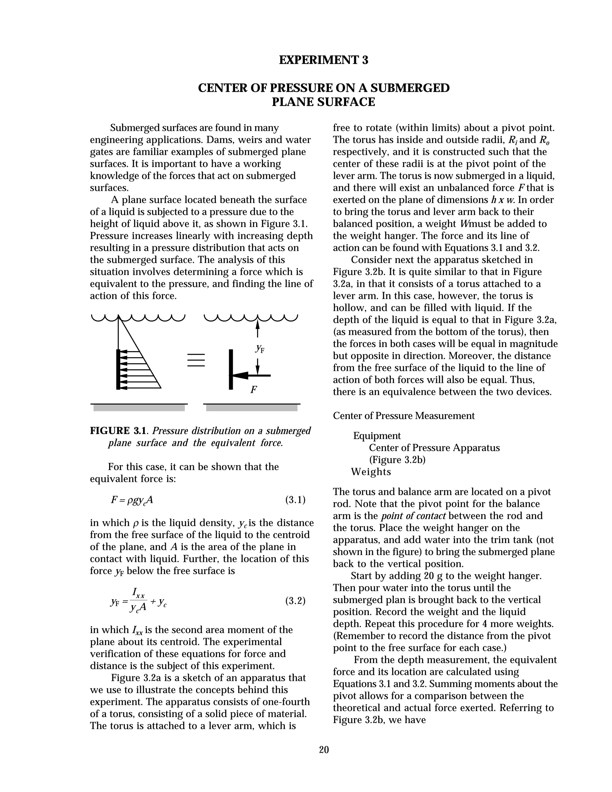 20
EXPERIMENT 3
CENTER OF PRESSURE ON A SUBMERGED
PLANE SURFACE
Submerged surfaces are found in many
engineering applications. Dams, weirs and water
gates are familiar examples of submerged plane
surfaces. It is important to have a working
knowledge of the forces that act on submerged
surfaces.
A plane surface located beneath the surface
of a liquid is subjected to a pressure due to the
height of liquid above it, as shown in Figure 3.1.
Pressure increases linearly with increasing depth
resulting in a pressure distribution that acts on
the submerged surface. The analysis of this
situation involves determining a force which is
equivalent to the pressure, and finding the line of
action of this force.
F
yF
FIGURE 3.1. Pressure distribution on a submerged
plane surface and the equivalent force.
For this case, it can be shown that the
equivalent force is:
F = ρgycA (3.1)
in which ρ is the liquid density, yc is the distance
from the free surface of the liquid to the centroid
of the plane, and A is the area of the plane in
contact with liquid. Further, the location of this
force yF below the free surface is
yF =
Ix x
ycA
+ yc (3.2)
in which Ixx is the second area moment of the
plane about its centroid. The experimental
verification of these equations for force and
distance is the subject of this experiment.
Figure 3.2a is a sketch of an apparatus that
we use to illustrate the concepts behind this
experiment. The apparatus consists of one-fourth
of a torus, consisting of a solid piece of material.
The torus is attached to a lever arm, which is
free to rotate (within limits) about a pivot point.
The torus has inside and outside radii, Ri and Ro
respectively, and it is constructed such that the
center of these radii is at the pivot point of the
lever arm. The torus is now submerged in a liquid,
and there will exist an unbalanced force F that is
exerted on the plane of dimensions h x w. In order
to bring the torus and lever arm back to their
balanced position, a weight Wmust be added to
the weight hanger. The force and its line of
action can be found with Equations 3.1 and 3.2.
Consider next the apparatus sketched in
Figure 3.2b. It is quite similar to that in Figure
3.2a, in that it consists of a torus attached to a
lever arm. In this case, however, the torus is
hollow, and can be filled with liquid. If the
depth of the liquid is equal to that in Figure 3.2a,
(as measured from the bottom of the torus), then
the forces in both cases will be equal in magnitude
but opposite in direction. Moreover, the distance
from the free surface of the liquid to the line of
action of both forces will also be equal. Thus,
there is an equivalence between the two devices.
Center of Pressure Measurement
Equipment
Center of Pressure Apparatus
(Figure 3.2b)
Weights
The torus and balance arm are located on a pivot
rod. Note that the pivot point for the balance
arm is the point of contact between the rod and
the torus. Place the weight hanger on the
apparatus, and add water into the trim tank (not
shown in the figure) to bring the submerged plane
back to the vertical position.
Start by adding 20 g to the weight hanger.
Then pour water into the torus until the
submerged plan is brought back to the vertical
position. Record the weight and the liquid
depth. Repeat this procedure for 4 more weights.
(Remember to record the distance from the pivot
point to the free surface for each case.)
From the depth measurement, the equivalent
force and its location are calculated using
Equations 3.1 and 3.2. Summing moments about the
pivot allows for a comparison between the
theoretical and actual force exerted. Referring to
Figure 3.2b, we have
 