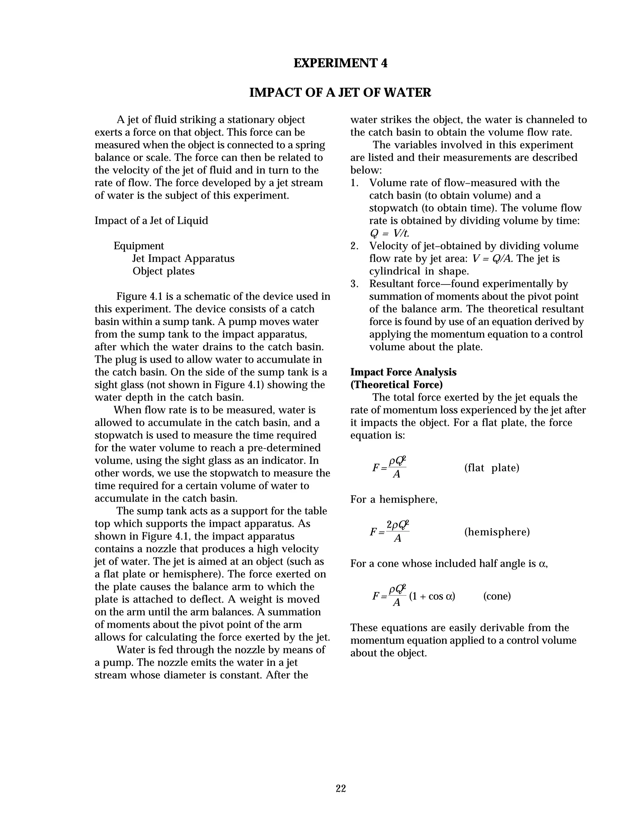 22
EXPERIMENT 4
IMPACT OF A JET OF WATER
A jet of fluid striking a stationary object
exerts a force on that object. This force can be
measured when the object is connected to a spring
balance or scale. The force can then be related to
the velocity of the jet of fluid and in turn to the
rate of flow. The force developed by a jet stream
of water is the subject of this experiment.
Impact of a Jet of Liquid
Equipment
Jet Impact Apparatus
Object plates
Figure 4.1 is a schematic of the device used in
this experiment. The device consists of a catch
basin within a sump tank. A pump moves water
from the sump tank to the impact apparatus,
after which the water drains to the catch basin.
The plug is used to allow water to accumulate in
the catch basin. On the side of the sump tank is a
sight glass (not shown in Figure 4.1) showing the
water depth in the catch basin.
When flow rate is to be measured, water is
allowed to accumulate in the catch basin, and a
stopwatch is used to measure the time required
for the water volume to reach a pre-determined
volume, using the sight glass as an indicator. In
other words, we use the stopwatch to measure the
time required for a certain volume of water to
accumulate in the catch basin.
The sump tank acts as a support for the table
top which supports the impact apparatus. As
shown in Figure 4.1, the impact apparatus
contains a nozzle that produces a high velocity
jet of water. The jet is aimed at an object (such as
a flat plate or hemisphere). The force exerted on
the plate causes the balance arm to which the
plate is attached to deflect. A weight is moved
on the arm until the arm balances. A summation
of moments about the pivot point of the arm
allows for calculating the force exerted by the jet.
Water is fed through the nozzle by means of
a pump. The nozzle emits the water in a jet
stream whose diameter is constant. After the
water strikes the object, the water is channeled to
the catch basin to obtain the volume flow rate.
The variables involved in this experiment
are listed and their measurements are described
below:
1. Volume rate of flow–measured with the
catch basin (to obtain volume) and a
stopwatch (to obtain time). The volume flow
rate is obtained by dividing volume by time:
Q = V/t.
2. Velocity of jet–obtained by dividing volume
flow rate by jet area: V = Q/A. The jet is
cylindrical in shape.
3. Resultant force—found experimentally by
summation of moments about the pivot point
of the balance arm. The theoretical resultant
force is found by use of an equation derived by
applying the momentum equation to a control
volume about the plate.
Impact Force Analysis
(Theoretical Force)
The total force exerted by the jet equals the
rate of momentum loss experienced by the jet after
it impacts the object. For a flat plate, the force
equation is:
F =
ρQ2
A
(flat plate)
For a hemisphere,
F =
2ρQ2
A
(hemisphere)
For a cone whose included half angle is α,
F =
ρQ2
A
(1 + cos α) (cone)
These equations are easily derivable from the
momentum equation applied to a control volume
about the object.
 