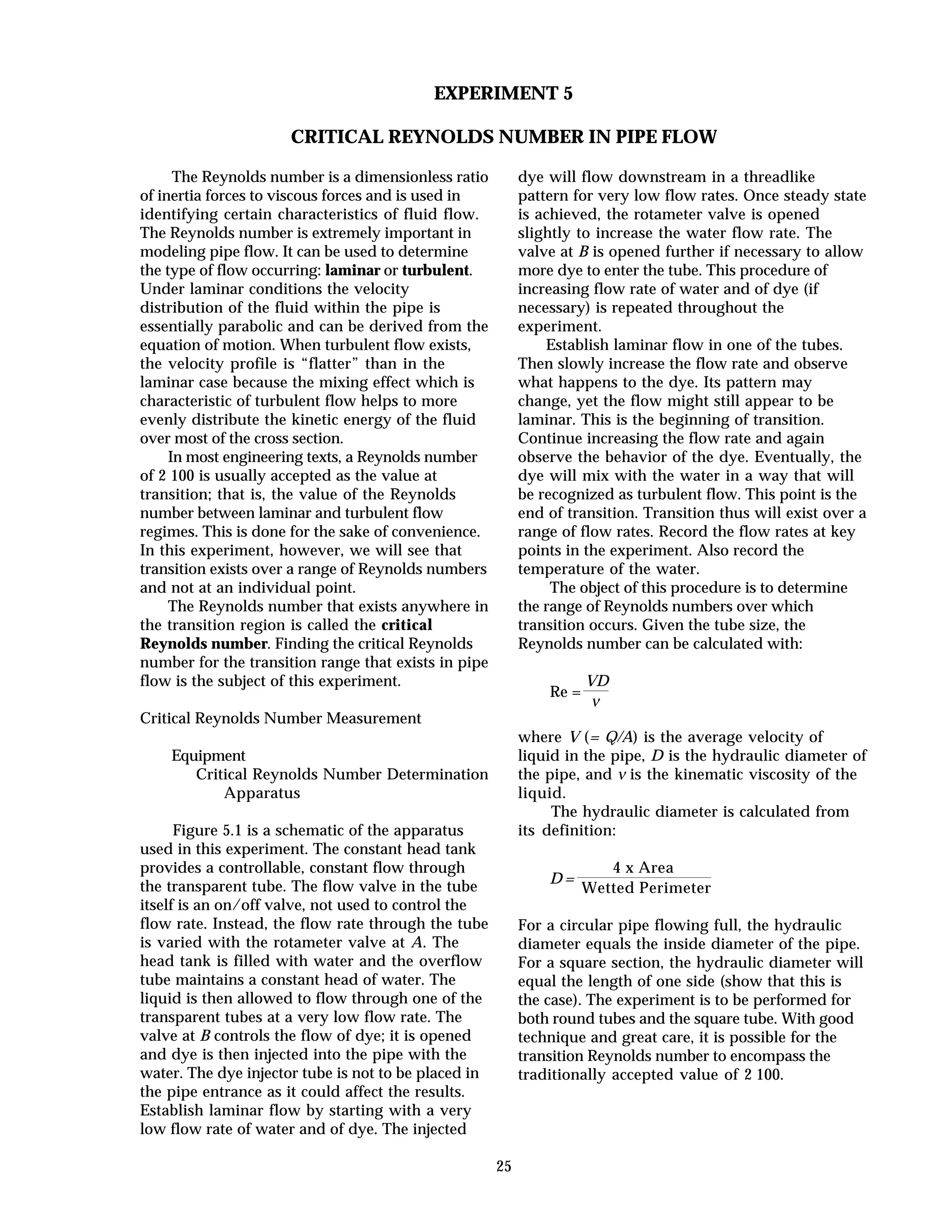 25
EXPERIMENT 5
CRITICAL REYNOLDS NUMBER IN PIPE FLOW
The Reynolds number is a dimensionless ratio
of inertia forces to viscous forces and is used in
identifying certain characteristics of fluid flow.
The Reynolds number is extremely important in
modeling pipe flow. It can be used to determine
the type of flow occurring: laminar or turbulent.
Under laminar conditions the velocity
distribution of the fluid within the pipe is
essentially parabolic and can be derived from the
equation of motion. When turbulent flow exists,
the velocity profile is “flatter” than in the
laminar case because the mixing effect which is
characteristic of turbulent flow helps to more
evenly distribute the kinetic energy of the fluid
over most of the cross section.
In most engineering texts, a Reynolds number
of 2 100 is usually accepted as the value at
transition; that is, the value of the Reynolds
number between laminar and turbulent flow
regimes. This is done for the sake of convenience.
In this experiment, however, we will see that
transition exists over a range of Reynolds numbers
and not at an individual point.
The Reynolds number that exists anywhere in
the transition region is called the critical
Reynolds number. Finding the critical Reynolds
number for the transition range that exists in pipe
flow is the subject of this experiment.
Critical Reynolds Number Measurement
Equipment
Critical Reynolds Number Determination
Apparatus
Figure 5.1 is a schematic of the apparatus
used in this experiment. The constant head tank
provides a controllable, constant flow through
the transparent tube. The flow valve in the tube
itself is an on/off valve, not used to control the
flow rate. Instead, the flow rate through the tube
is varied with the rotameter valve at A. The
head tank is filled with water and the overflow
tube maintains a constant head of water. The
liquid is then allowed to flow through one of the
transparent tubes at a very low flow rate. The
valve at B controls the flow of dye; it is opened
and dye is then injected into the pipe with the
water. The dye injector tube is not to be placed in
the pipe entrance as it could affect the results.
Establish laminar flow by starting with a very
low flow rate of water and of dye. The injected
dye will flow downstream in a threadlike
pattern for very low flow rates. Once steady state
is achieved, the rotameter valve is opened
slightly to increase the water flow rate. The
valve at B is opened further if necessary to allow
more dye to enter the tube. This procedure of
increasing flow rate of water and of dye (if
necessary) is repeated throughout the
experiment.
Establish laminar flow in one of the tubes.
Then slowly increase the flow rate and observe
what happens to the dye. Its pattern may
change, yet the flow might still appear to be
laminar. This is the beginning of transition.
Continue increasing the flow rate and again
observe the behavior of the dye. Eventually, the
dye will mix with the water in a way that will
be recognized as turbulent flow. This point is the
end of transition. Transition thus will exist over a
range of flow rates. Record the flow rates at key
points in the experiment. Also record the
temperature of the water.
The object of this procedure is to determine
the range of Reynolds numbers over which
transition occurs. Given the tube size, the
Reynolds number can be calculated with:
Re =
VD
ν
where V (= Q/A) is the average velocity of
liquid in the pipe, D is the hydraulic diameter of
the pipe, and ν is the kinematic viscosity of the
liquid.
The hydraulic diameter is calculated from
its definition:
D =
4 x Area
Wetted Perimeter
For a circular pipe flowing full, the hydraulic
diameter equals the inside diameter of the pipe.
For a square section, the hydraulic diameter will
equal the length of one side (show that this is
the case). The experiment is to be performed for
both round tubes and the square tube. With good
technique and great care, it is possible for the
transition Reynolds number to encompass the
traditionally accepted value of 2 100.
 