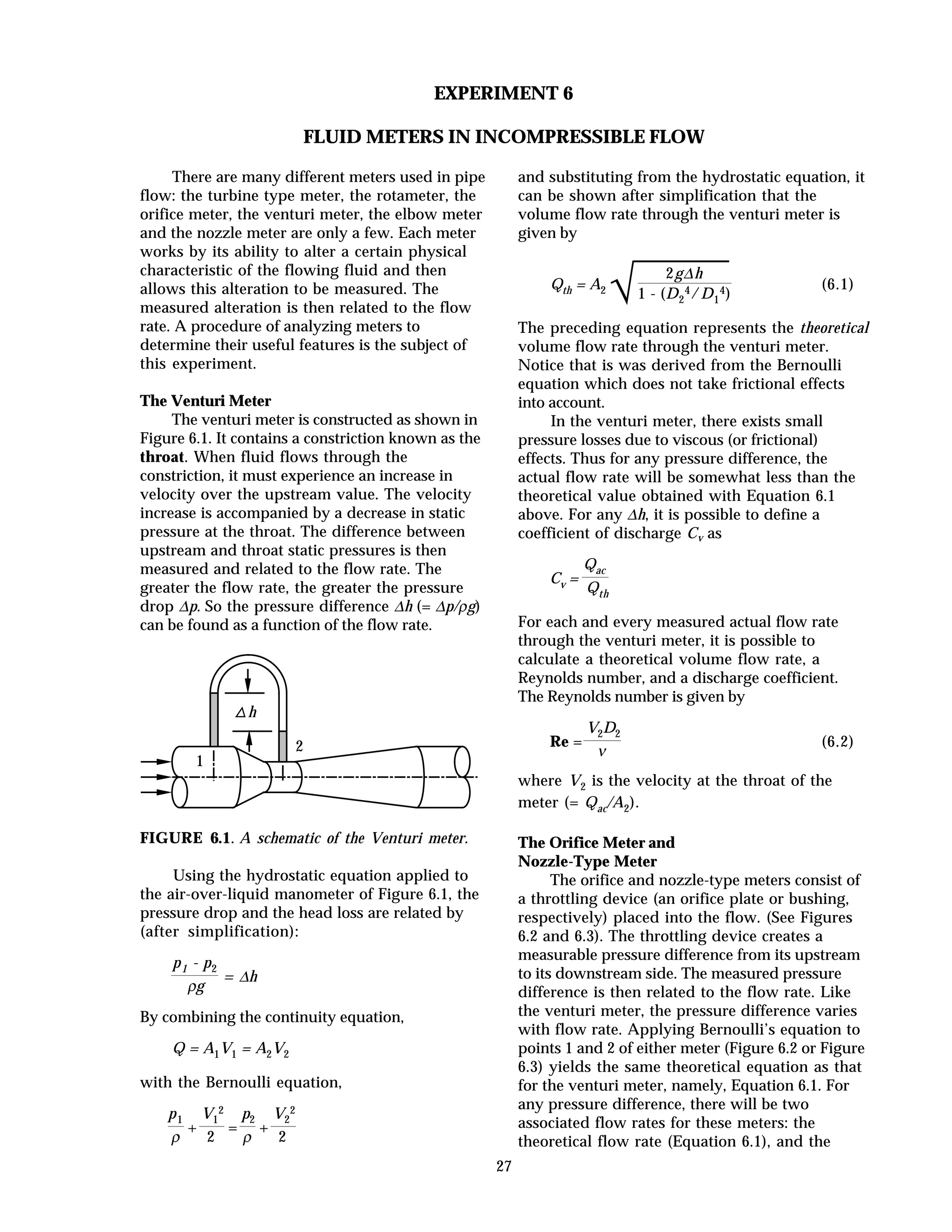 27
EXPERIMENT 6
FLUID METERS IN INCOMPRESSIBLE FLOW
There are many different meters used in pipe
flow: the turbine type meter, the rotameter, the
orifice meter, the venturi meter, the elbow meter
and the nozzle meter are only a few. Each meter
works by its ability to alter a certain physical
characteristic of the flowing fluid and then
allows this alteration to be measured. The
measured alteration is then related to the flow
rate. A procedure of analyzing meters to
determine their useful features is the subject of
this experiment.
The Venturi Meter
The venturi meter is constructed as shown in
Figure 6.1. It contains a constriction known as the
throat. When fluid flows through the
constriction, it must experience an increase in
velocity over the upstream value. The velocity
increase is accompanied by a decrease in static
pressure at the throat. The difference between
upstream and throat static pressures is then
measured and related to the flow rate. The
greater the flow rate, the greater the pressure
drop ∆p. So the pressure difference ∆h (= ∆p/ρg)
can be found as a function of the flow rate.
1
2
h
FIGURE 6.1. A schematic of the Venturi meter.
Using the hydrostatic equation applied to
the air-over-liquid manometer of Figure 6.1, the
pressure drop and the head loss are related by
(after simplification):
p1 - p2
ρg
= ∆h
By combining the continuity equation,
Q = A1V1 = A2V2
with the Bernoulli equation,
p1
ρ
+
V1
2
2
=
p2
ρ
+
V2
2
2
and substituting from the hydrostatic equation, it
can be shown after simplification that the
volume flow rate through the venturi meter is
given by
Qth = A2
√
2g∆h
1 - (D2
4/D1
4)
(6.1)
The preceding equation represents the theoretical
volume flow rate through the venturi meter.
Notice that is was derived from the Bernoulli
equation which does not take frictional effects
into account.
In the venturi meter, there exists small
pressure losses due to viscous (or frictional)
effects. Thus for any pressure difference, the
actual flow rate will be somewhat less than the
theoretical value obtained with Equation 6.1
above. For any ∆h, it is possible to define a
coefficient of discharge Cv as
Cv =
Qac
Qth
For each and every measured actual flow rate
through the venturi meter, it is possible to
calculate a theoretical volume flow rate, a
Reynolds number, and a discharge coefficient.
The Reynolds number is given by
Re =
V2D2
ν
(6.2)
where V2 is the velocity at the throat of the
meter (= Qac/A2).
The Orifice Meter and
Nozzle-Type Meter
The orifice and nozzle-type meters consist of
a throttling device (an orifice plate or bushing,
respectively) placed into the flow. (See Figures
6.2 and 6.3). The throttling device creates a
measurable pressure difference from its upstream
to its downstream side. The measured pressure
difference is then related to the flow rate. Like
the venturi meter, the pressure difference varies
with flow rate. Applying Bernoulli’s equation to
points 1 and 2 of either meter (Figure 6.2 or Figure
6.3) yields the same theoretical equation as that
for the venturi meter, namely, Equation 6.1. For
any pressure difference, there will be two
associated flow rates for these meters: the
theoretical flow rate (Equation 6.1), and the
 