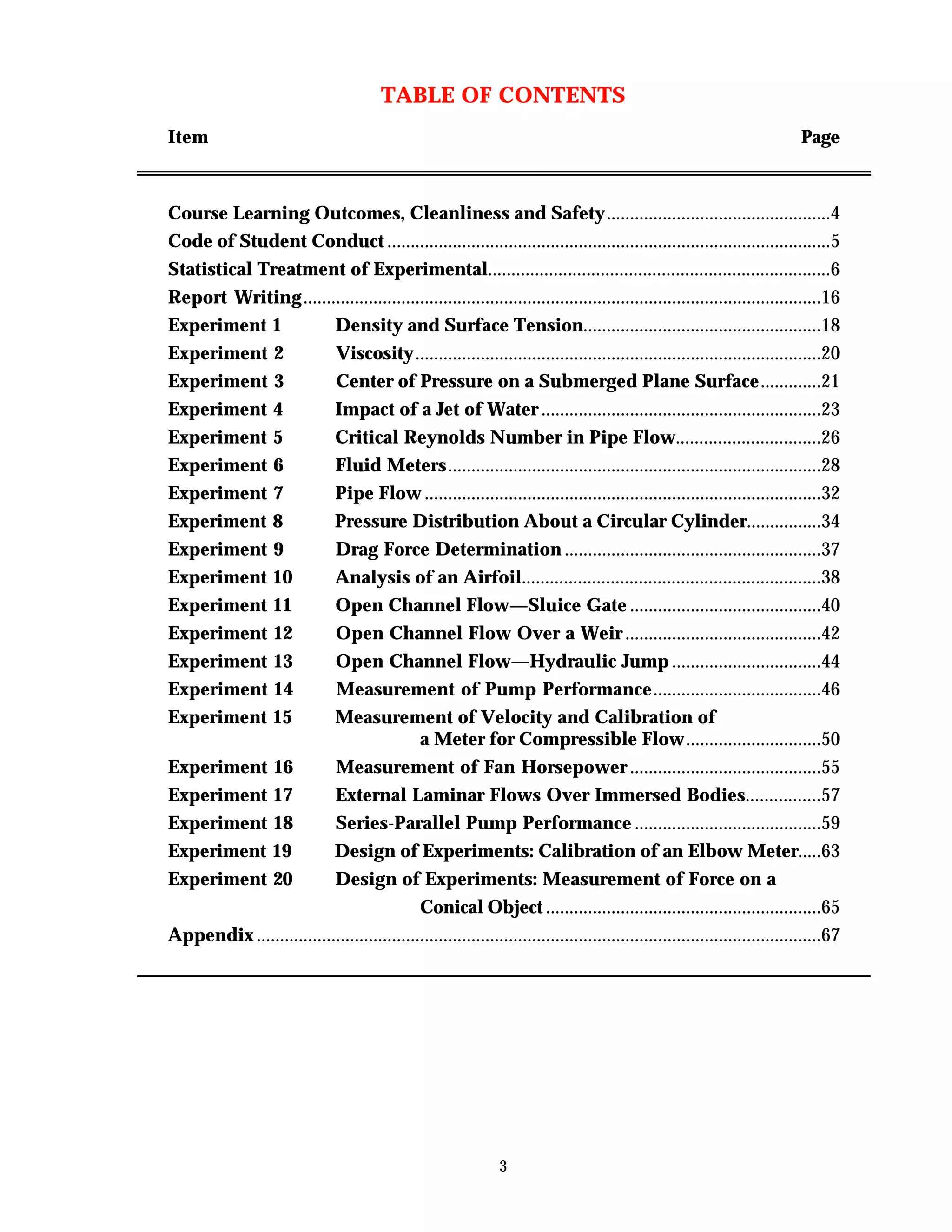 3
TABLE OF CONTENTS
Item Page
Course Learning Outcomes, Cleanliness and Safety................................................4
Code of Student Conduct ...............................................................................................5
Statistical Treatment of Experimental.........................................................................6
Report Writing...............................................................................................................16
Experiment 1 Density and Surface Tension...................................................18
Experiment 2 Viscosity.......................................................................................20
Experiment 3 Center of Pressure on a Submerged Plane Surface.............21
Experiment 4 Impact of a Jet of Water ............................................................23
Experiment 5 Critical Reynolds Number in Pipe Flow...............................26
Experiment 6 Fluid Meters................................................................................28
Experiment 7 Pipe Flow .....................................................................................32
Experiment 8 Pressure Distribution About a Circular Cylinder................34
Experiment 9 Drag Force Determination .......................................................37
Experiment 10 Analysis of an Airfoil................................................................38
Experiment 11 Open Channel Flow—Sluice Gate .........................................40
Experiment 12 Open Channel Flow Over a Weir ..........................................42
Experiment 13 Open Channel Flow—Hydraulic Jump ................................44
Experiment 14 Measurement of Pump Performance....................................46
Experiment 15 Measurement of Velocity and Calibration of
a Meter for Compressible Flow.............................50
Experiment 16 Measurement of Fan Horsepower .........................................55
Experiment 17 External Laminar Flows Over Immersed Bodies................57
Experiment 18 Series-Parallel Pump Performance ........................................59
Experiment 19 Design of Experiments: Calibration of an Elbow Meter.....63
Experiment 20 Design of Experiments: Measurement of Force on a
Conical Object ...........................................................65
Appendix .........................................................................................................................67
 