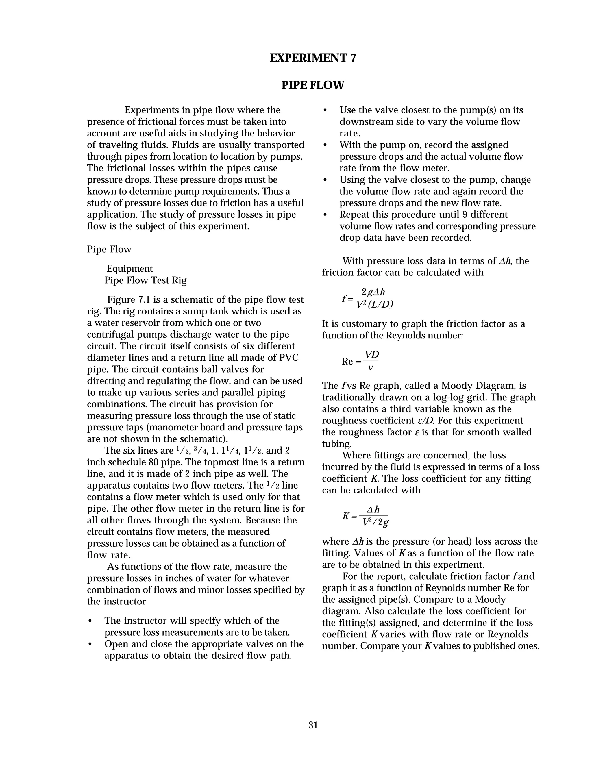 31
EXPERIMENT 7
PIPE FLOW
Experiments in pipe flow where the
presence of frictional forces must be taken into
account are useful aids in studying the behavior
of traveling fluids. Fluids are usually transported
through pipes from location to location by pumps.
The frictional losses within the pipes cause
pressure drops. These pressure drops must be
known to determine pump requirements. Thus a
study of pressure losses due to friction has a useful
application. The study of pressure losses in pipe
flow is the subject of this experiment.
Pipe Flow
Equipment
Pipe Flow Test Rig
Figure 7.1 is a schematic of the pipe flow test
rig. The rig contains a sump tank which is used as
a water reservoir from which one or two
centrifugal pumps discharge water to the pipe
circuit. The circuit itself consists of six different
diameter lines and a return line all made of PVC
pipe. The circuit contains ball valves for
directing and regulating the flow, and can be used
to make up various series and parallel piping
combinations. The circuit has provision for
measuring pressure loss through the use of static
pressure taps (manometer board and pressure taps
are not shown in the schematic).
The six lines are 1/2, 3/4, 1, 11/4, 11/2, and 2
inch schedule 80 pipe. The topmost line is a return
line, and it is made of 2 inch pipe as well. The
apparatus contains two flow meters. The 1/2 line
contains a flow meter which is used only for that
pipe. The other flow meter in the return line is for
all other flows through the system. Because the
circuit contains flow meters, the measured
pressure losses can be obtained as a function of
flow rate.
As functions of the flow rate, measure the
pressure losses in inches of water for whatever
combination of flows and minor losses specified by
the instructor
• The instructor will specify which of the
pressure loss measurements are to be taken.
• Open and close the appropriate valves on the
apparatus to obtain the desired flow path.
• Use the valve closest to the pump(s) on its
downstream side to vary the volume flow
rate.
• With the pump on, record the assigned
pressure drops and the actual volume flow
rate from the flow meter.
• Using the valve closest to the pump, change
the volume flow rate and again record the
pressure drops and the new flow rate.
• Repeat this procedure until 9 different
volume flow rates and corresponding pressure
drop data have been recorded.
With pressure loss data in terms of ∆h, the
friction factor can be calculated with
f =
2g∆h
V2(L/D)
It is customary to graph the friction factor as a
function of the Reynolds number:
Re =
VD
ν
The f vs Re graph, called a Moody Diagram, is
traditionally drawn on a log-log grid. The graph
also contains a third variable known as the
roughness coefficient ε/D. For this experiment
the roughness factor ε is that for smooth walled
tubing.
Where fittings are concerned, the loss
incurred by the fluid is expressed in terms of a loss
coefficient K. The loss coefficient for any fitting
can be calculated with
K =
∆ h
V2/2g
where ∆h is the pressure (or head) loss across the
fitting. Values of K as a function of the flow rate
are to be obtained in this experiment.
For the report, calculate friction factor f and
graph it as a function of Reynolds number Re for
the assigned pipe(s). Compare to a Moody
diagram. Also calculate the loss coefficient for
the fitting(s) assigned, and determine if the loss
coefficient K varies with flow rate or Reynolds
number. Compare your K values to published ones.
 