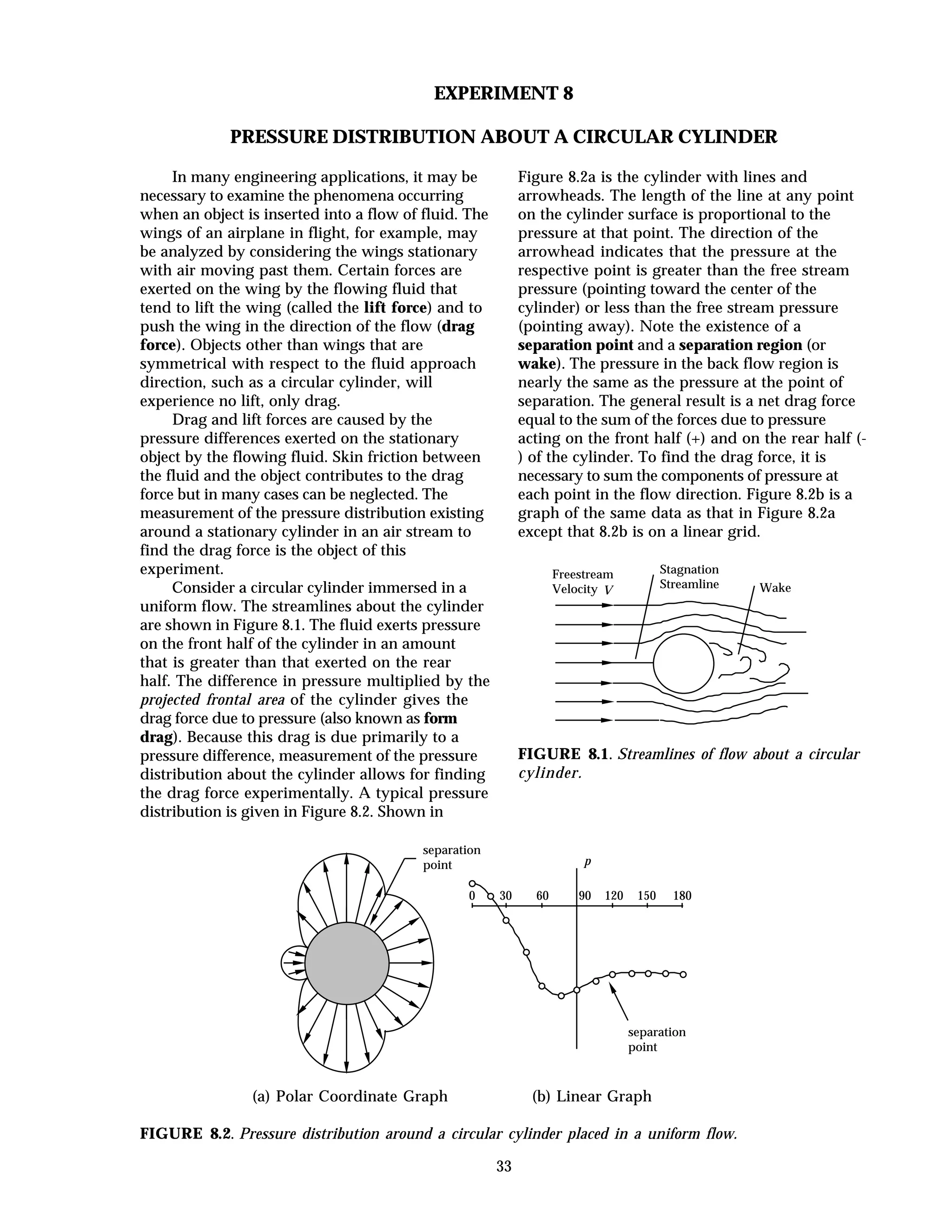 33
EXPERIMENT 8
PRESSURE DISTRIBUTION ABOUT A CIRCULAR CYLINDER
In many engineering applications, it may be
necessary to examine the phenomena occurring
when an object is inserted into a flow of fluid. The
wings of an airplane in flight, for example, may
be analyzed by considering the wings stationary
with air moving past them. Certain forces are
exerted on the wing by the flowing fluid that
tend to lift the wing (called the lift force) and to
push the wing in the direction of the flow (drag
force). Objects other than wings that are
symmetrical with respect to the fluid approach
direction, such as a circular cylinder, will
experience no lift, only drag.
Drag and lift forces are caused by the
pressure differences exerted on the stationary
object by the flowing fluid. Skin friction between
the fluid and the object contributes to the drag
force but in many cases can be neglected. The
measurement of the pressure distribution existing
around a stationary cylinder in an air stream to
find the drag force is the object of this
experiment.
Consider a circular cylinder immersed in a
uniform flow. The streamlines about the cylinder
are shown in Figure 8.1. The fluid exerts pressure
on the front half of the cylinder in an amount
that is greater than that exerted on the rear
half. The difference in pressure multiplied by the
projected frontal area of the cylinder gives the
drag force due to pressure (also known as form
drag). Because this drag is due primarily to a
pressure difference, measurement of the pressure
distribution about the cylinder allows for finding
the drag force experimentally. A typical pressure
distribution is given in Figure 8.2. Shown in
Figure 8.2a is the cylinder with lines and
arrowheads. The length of the line at any point
on the cylinder surface is proportional to the
pressure at that point. The direction of the
arrowhead indicates that the pressure at the
respective point is greater than the free stream
pressure (pointing toward the center of the
cylinder) or less than the free stream pressure
(pointing away). Note the existence of a
separation point and a separation region (or
wake). The pressure in the back flow region is
nearly the same as the pressure at the point of
separation. The general result is a net drag force
equal to the sum of the forces due to pressure
acting on the front half (+) and on the rear half (-
) of the cylinder. To find the drag force, it is
necessary to sum the components of pressure at
each point in the flow direction. Figure 8.2b is a
graph of the same data as that in Figure 8.2a
except that 8.2b is on a linear grid.
Freestream
Velocity V
Stagnation
Streamline Wake
FIGURE 8.1. Streamlines of flow about a circular
cylinder.
separation
point
separation
point
0 30 60 90 120 150 180
p
(a) Polar Coordinate Graph (b) Linear Graph
FIGURE 8.2. Pressure distribution around a circular cylinder placed in a uniform flow.
 