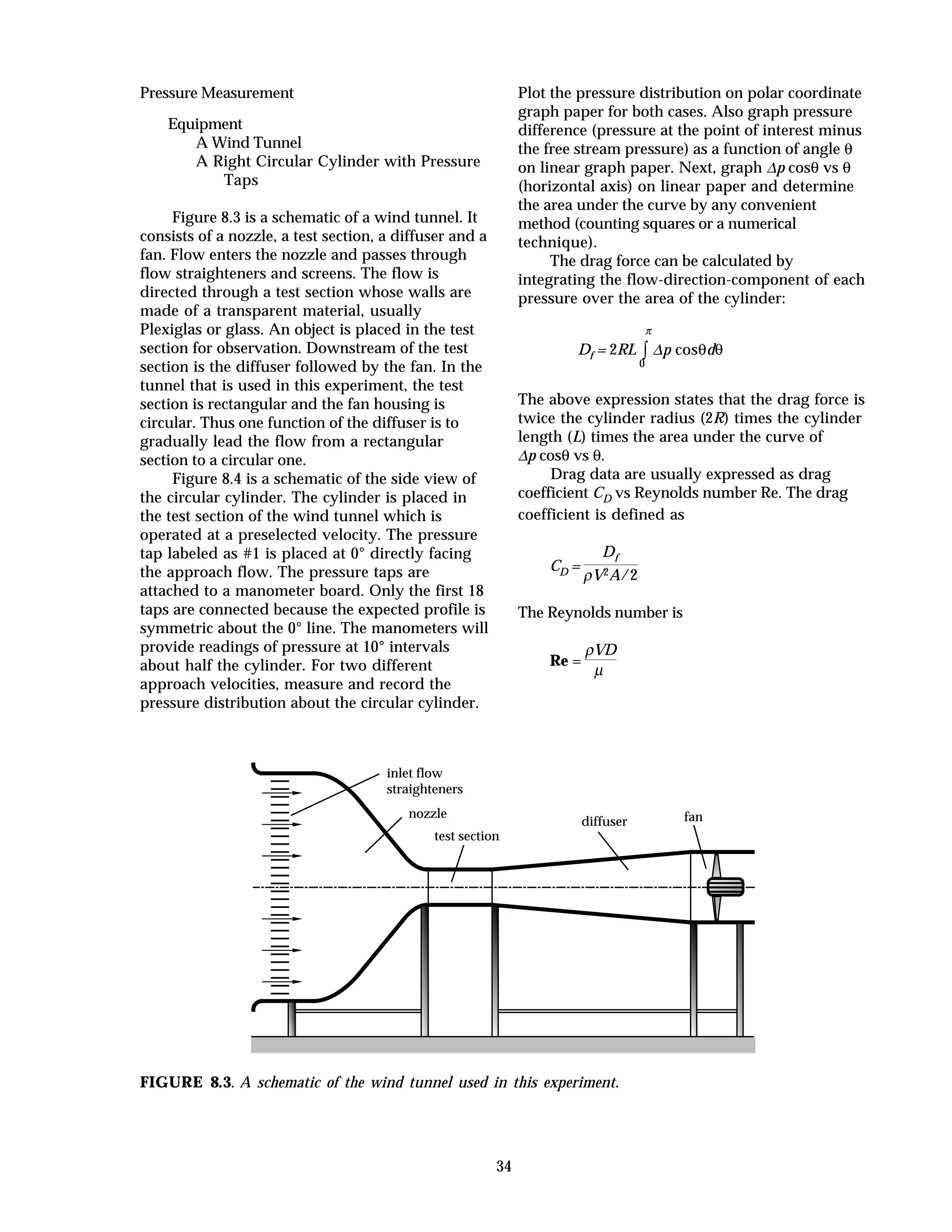 34
Pressure Measurement
Equipment
A Wind Tunnel
A Right Circular Cylinder with Pressure
Taps
Figure 8.3 is a schematic of a wind tunnel. It
consists of a nozzle, a test section, a diffuser and a
fan. Flow enters the nozzle and passes through
flow straighteners and screens. The flow is
directed through a test section whose walls are
made of a transparent material, usually
Plexiglas or glass. An object is placed in the test
section for observation. Downstream of the test
section is the diffuser followed by the fan. In the
tunnel that is used in this experiment, the test
section is rectangular and the fan housing is
circular. Thus one function of the diffuser is to
gradually lead the flow from a rectangular
section to a circular one.
Figure 8.4 is a schematic of the side view of
the circular cylinder. The cylinder is placed in
the test section of the wind tunnel which is
operated at a preselected velocity. The pressure
tap labeled as #1 is placed at 0° directly facing
the approach flow. The pressure taps are
attached to a manometer board. Only the first 18
taps are connected because the expected profile is
symmetric about the 0° line. The manometers will
provide readings of pressure at 10° intervals
about half the cylinder. For two different
approach velocities, measure and record the
pressure distribution about the circular cylinder.
Plot the pressure distribution on polar coordinate
graph paper for both cases. Also graph pressure
difference (pressure at the point of interest minus
the free stream pressure) as a function of angle θ
on linear graph paper. Next, graph ∆p cosθ vs θ
(horizontal axis) on linear paper and determine
the area under the curve by any convenient
method (counting squares or a numerical
technique).
The drag force can be calculated by
integrating the flow-direction-component of each
pressure over the area of the cylinder:
Df = 2RL ∫
0
π
∆p cosθdθ
The above expression states that the drag force is
twice the cylinder radius (2R) times the cylinder
length (L) times the area under the curve of
∆p cosθ vs θ.
Drag data are usually expressed as drag
coefficient CD vs Reynolds number Re. The drag
coefficient is defined as
CD =
Df
ρV2A/2
The Reynolds number is
Re =
ρVD
µ
inlet flow
straighteners
nozzle
test section
diffuser fan
FIGURE 8.3. A schematic of the wind tunnel used in this experiment.
 