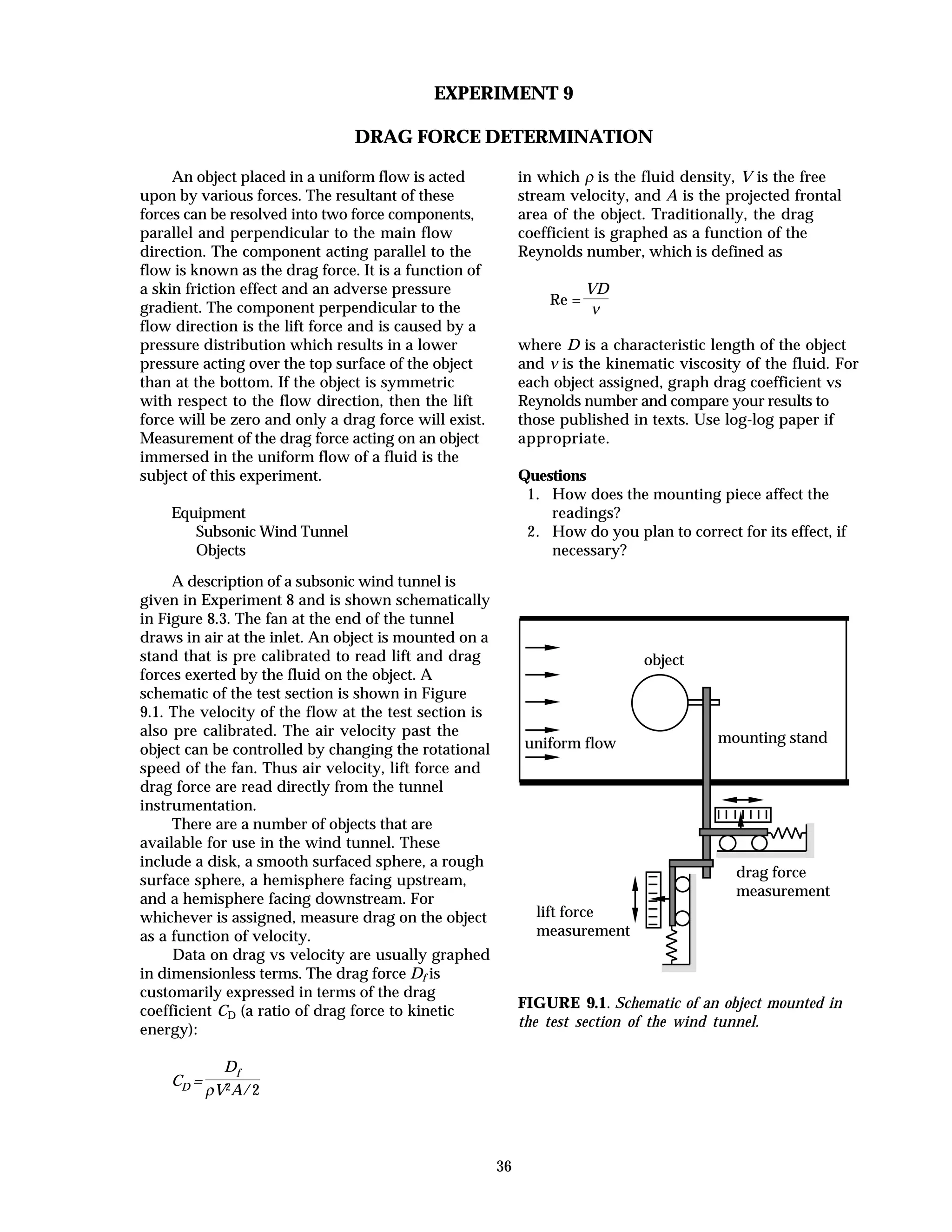 36
EXPERIMENT 9
DRAG FORCE DETERMINATION
An object placed in a uniform flow is acted
upon by various forces. The resultant of these
forces can be resolved into two force components,
parallel and perpendicular to the main flow
direction. The component acting parallel to the
flow is known as the drag force. It is a function of
a skin friction effect and an adverse pressure
gradient. The component perpendicular to the
flow direction is the lift force and is caused by a
pressure distribution which results in a lower
pressure acting over the top surface of the object
than at the bottom. If the object is symmetric
with respect to the flow direction, then the lift
force will be zero and only a drag force will exist.
Measurement of the drag force acting on an object
immersed in the uniform flow of a fluid is the
subject of this experiment.
Equipment
Subsonic Wind Tunnel
Objects
A description of a subsonic wind tunnel is
given in Experiment 8 and is shown schematically
in Figure 8.3. The fan at the end of the tunnel
draws in air at the inlet. An object is mounted on a
stand that is pre calibrated to read lift and drag
forces exerted by the fluid on the object. A
schematic of the test section is shown in Figure
9.1. The velocity of the flow at the test section is
also pre calibrated. The air velocity past the
object can be controlled by changing the rotational
speed of the fan. Thus air velocity, lift force and
drag force are read directly from the tunnel
instrumentation.
There are a number of objects that are
available for use in the wind tunnel. These
include a disk, a smooth surfaced sphere, a rough
surface sphere, a hemisphere facing upstream,
and a hemisphere facing downstream. For
whichever is assigned, measure drag on the object
as a function of velocity.
Data on drag vs velocity are usually graphed
in dimensionless terms. The drag force Df is
customarily expressed in terms of the drag
coefficient CD (a ratio of drag force to kinetic
energy):
CD =
Df
ρV2A/2
in which ρ is the fluid density, V is the free
stream velocity, and A is the projected frontal
area of the object. Traditionally, the drag
coefficient is graphed as a function of the
Reynolds number, which is defined as
Re =
VD
ν
where D is a characteristic length of the object
and ν is the kinematic viscosity of the fluid. For
each object assigned, graph drag coefficient vs
Reynolds number and compare your results to
those published in texts. Use log-log paper if
appropriate.
Questions
1. How does the mounting piece affect the
readings?
2. How do you plan to correct for its effect, if
necessary?
drag force
measurement
lift force
measurement
uniform flow mounting stand
object
FIGURE 9.1. Schematic of an object mounted in
the test section of the wind tunnel.
 
