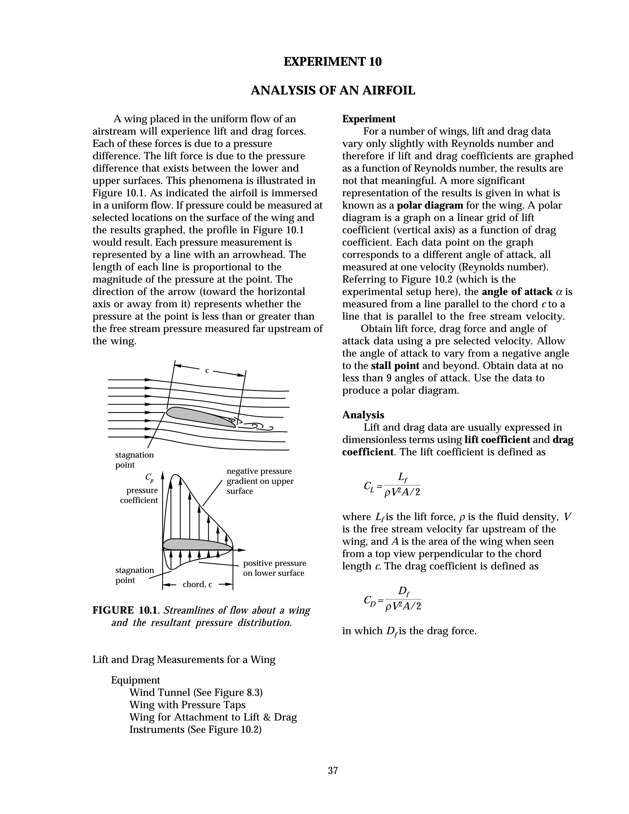 37
EXPERIMENT 10
ANALYSIS OF AN AIRFOIL
A wing placed in the uniform flow of an
airstream will experience lift and drag forces.
Each of these forces is due to a pressure
difference. The lift force is due to the pressure
difference that exists between the lower and
upper surfaces. This phenomena is illustrated in
Figure 10.1. As indicated the airfoil is immersed
in a uniform flow. If pressure could be measured at
selected locations on the surface of the wing and
the results graphed, the profile in Figure 10.1
would result. Each pressure measurement is
represented by a line with an arrowhead. The
length of each line is proportional to the
magnitude of the pressure at the point. The
direction of the arrow (toward the horizontal
axis or away from it) represents whether the
pressure at the point is less than or greater than
the free stream pressure measured far upstream of
the wing.
stagnation
point
negative pressure
gradient on upper
surface
positive pressure
on lower surface
Cp
pressure
coefficient
stagnation
point
c
chord, c
FIGURE 10.1. Streamlines of flow about a wing
and the resultant pressure distribution.
Lift and Drag Measurements for a Wing
Equipment
Wind Tunnel (See Figure 8.3)
Wing with Pressure Taps
Wing for Attachment to Lift & Drag
Instruments (See Figure 10.2)
Experiment
For a number of wings, lift and drag data
vary only slightly with Reynolds number and
therefore if lift and drag coefficients are graphed
as a function of Reynolds number, the results are
not that meaningful. A more significant
representation of the results is given in what is
known as a polar diagram for the wing. A polar
diagram is a graph on a linear grid of lift
coefficient (vertical axis) as a function of drag
coefficient. Each data point on the graph
corresponds to a different angle of attack, all
measured at one velocity (Reynolds number).
Referring to Figure 10.2 (which is the
experimental setup here), the angle of attack α is
measured from a line parallel to the chord c to a
line that is parallel to the free stream velocity.
Obtain lift force, drag force and angle of
attack data using a pre selected velocity. Allow
the angle of attack to vary from a negative angle
to the stall point and beyond. Obtain data at no
less than 9 angles of attack. Use the data to
produce a polar diagram.
Analysis
Lift and drag data are usually expressed in
dimensionless terms using lift coefficient and drag
coefficient. The lift coefficient is defined as
CL =
Lf
ρV2A/2
where Lf is the lift force, ρ is the fluid density, V
is the free stream velocity far upstream of the
wing, and A is the area of the wing when seen
from a top view perpendicular to the chord
length c. The drag coefficient is defined as
CD =
Df
ρV2A/2
in which Df is the drag force.
 