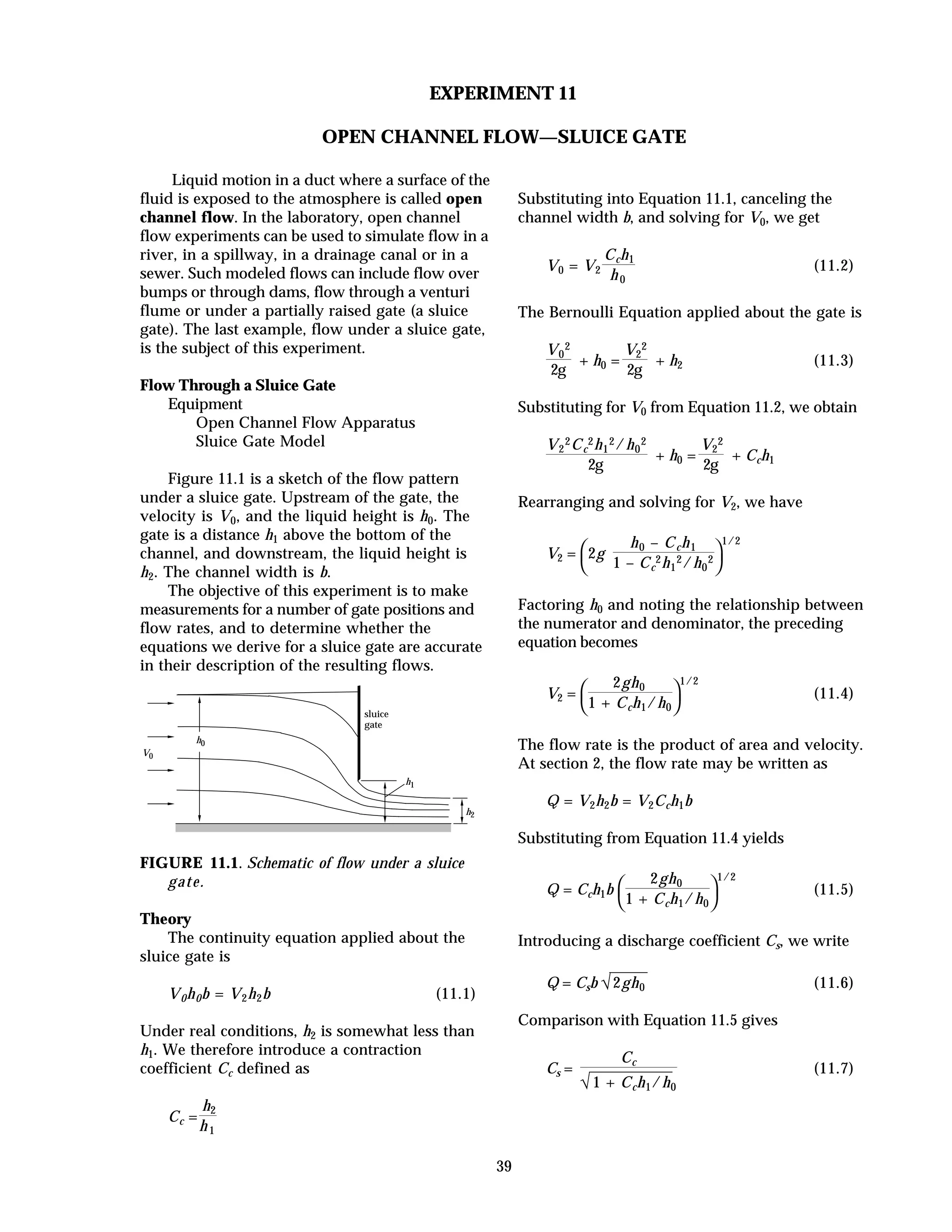 39
EXPERIMENT 11
OPEN CHANNEL FLOW—SLUICE GATE
Liquid motion in a duct where a surface of the
fluid is exposed to the atmosphere is called open
channel flow. In the laboratory, open channel
flow experiments can be used to simulate flow in a
river, in a spillway, in a drainage canal or in a
sewer. Such modeled flows can include flow over
bumps or through dams, flow through a venturi
flume or under a partially raised gate (a sluice
gate). The last example, flow under a sluice gate,
is the subject of this experiment.
Flow Through a Sluice Gate
Equipment
Open Channel Flow Apparatus
Sluice Gate Model
Figure 11.1 is a sketch of the flow pattern
under a sluice gate. Upstream of the gate, the
velocity is V0, and the liquid height is h0. The
gate is a distance h1 above the bottom of the
channel, and downstream, the liquid height is
h2. The channel width is b.
The objective of this experiment is to make
measurements for a number of gate positions and
flow rates, and to determine whether the
equations we derive for a sluice gate are accurate
in their description of the resulting flows.
h0
h1
h2
V0
sluice
gate
FIGURE 11.1. Schematic of flow under a sluice
gate.
Theory
The continuity equation applied about the
sluice gate is
V0h0b = V2h2b (11.1)
Under real conditions, h2 is somewhat less than
h1. We therefore introduce a contraction
coefficient Cc defined as
Cc =
h2
h1
Substituting into Equation 11.1, canceling the
channel width b, and solving for V0, we get
V0 = V2
Cch1
h0
(11.2)
The Bernoulli Equation applied about the gate is
V0
2
2g
+ h0 =
V2
2
2g
+ h2 (11.3)
Substituting for V0 from Equation 11.2, we obtain
V2
2Cc
2h1
2/h0
2
2g
+ h0 =
V2
2
2g
+ Cch1
Rearranging and solving for V2, we have
V2 =



2g
h0 – Cch1
1 – Cc
2h1
2/h0
2
1/2
Factoring h0 and noting the relationship between
the numerator and denominator, the preceding
equation becomes
V2 =



2gh0
1 + Cch1/h0
1/2
(11.4)
The flow rate is the product of area and velocity.
At section 2, the flow rate may be written as
Q = V2h2b = V2Cch1b
Substituting from Equation 11.4 yields
Q = Cch1b



2gh0
1 + Cch1/h0
1/2
(11.5)
Introducing a discharge coefficient Cs, we write
Q = Csb √2gh0 (11.6)
Comparison with Equation 11.5 gives
Cs =
Cc
√1 + Cch1/h0
(11.7)
 