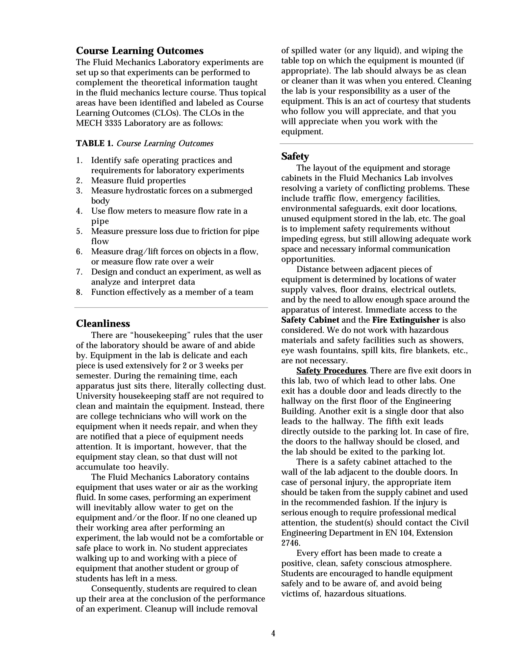 4
Course Learning Outcomes
The Fluid Mechanics Laboratory experiments are
set up so that experiments can be performed to
complement the theoretical information taught
in the fluid mechanics lecture course. Thus topical
areas have been identified and labeled as Course
Learning Outcomes (CLOs). The CLOs in the
MECH 3335 Laboratory are as follows:
TABLE 1. Course Learning Outcomes
1. Identify safe operating practices and
requirements for laboratory experiments
2. Measure fluid properties
3. Measure hydrostatic forces on a submerged
body
4. Use flow meters to measure flow rate in a
pipe
5. Measure pressure loss due to friction for pipe
flow
6. Measure drag/lift forces on objects in a flow,
or measure flow rate over a weir
7. Design and conduct an experiment, as well as
analyze and interpret data
8. Function effectively as a member of a team
Cleanliness
There are “housekeeping” rules that the user
of the laboratory should be aware of and abide
by. Equipment in the lab is delicate and each
piece is used extensively for 2 or 3 weeks per
semester. During the remaining time, each
apparatus just sits there, literally collecting dust.
University housekeeping staff are not required to
clean and maintain the equipment. Instead, there
are college technicians who will work on the
equipment when it needs repair, and when they
are notified that a piece of equipment needs
attention. It is important, however, that the
equipment stay clean, so that dust will not
accumulate too heavily.
The Fluid Mechanics Laboratory contains
equipment that uses water or air as the working
fluid. In some cases, performing an experiment
will inevitably allow water to get on the
equipment and/or the floor. If no one cleaned up
their working area after performing an
experiment, the lab would not be a comfortable or
safe place to work in. No student appreciates
walking up to and working with a piece of
equipment that another student or group of
students has left in a mess.
Consequently, students are required to clean
up their area at the conclusion of the performance
of an experiment. Cleanup will include removal
of spilled water (or any liquid), and wiping the
table top on which the equipment is mounted (if
appropriate). The lab should always be as clean
or cleaner than it was when you entered. Cleaning
the lab is your responsibility as a user of the
equipment. This is an act of courtesy that students
who follow you will appreciate, and that you
will appreciate when you work with the
equipment.
Safety
The layout of the equipment and storage
cabinets in the Fluid Mechanics Lab involves
resolving a variety of conflicting problems. These
include traffic flow, emergency facilities,
environmental safeguards, exit door locations,
unused equipment stored in the lab, etc. The goal
is to implement safety requirements without
impeding egress, but still allowing adequate work
space and necessary informal communication
opportunities.
Distance between adjacent pieces of
equipment is determined by locations of water
supply valves, floor drains, electrical outlets,
and by the need to allow enough space around the
apparatus of interest. Immediate access to the
Safety Cabinet and the Fire Extinguisher is also
considered. We do not work with hazardous
materials and safety facilities such as showers,
eye wash fountains, spill kits, fire blankets, etc.,
are not necessary.
Safety Procedures. There are five exit doors in
this lab, two of which lead to other labs. One
exit has a double door and leads directly to the
hallway on the first floor of the Engineering
Building. Another exit is a single door that also
leads to the hallway. The fifth exit leads
directly outside to the parking lot. In case of fire,
the doors to the hallway should be closed, and
the lab should be exited to the parking lot.
There is a safety cabinet attached to the
wall of the lab adjacent to the double doors. In
case of personal injury, the appropriate item
should be taken from the supply cabinet and used
in the recommended fashion. If the injury is
serious enough to require professional medical
attention, the student(s) should contact the Civil
Engineering Department in EN 104, Extension
2746.
Every effort has been made to create a
positive, clean, safety conscious atmosphere.
Students are encouraged to handle equipment
safely and to be aware of, and avoid being
victims of, hazardous situations.
 