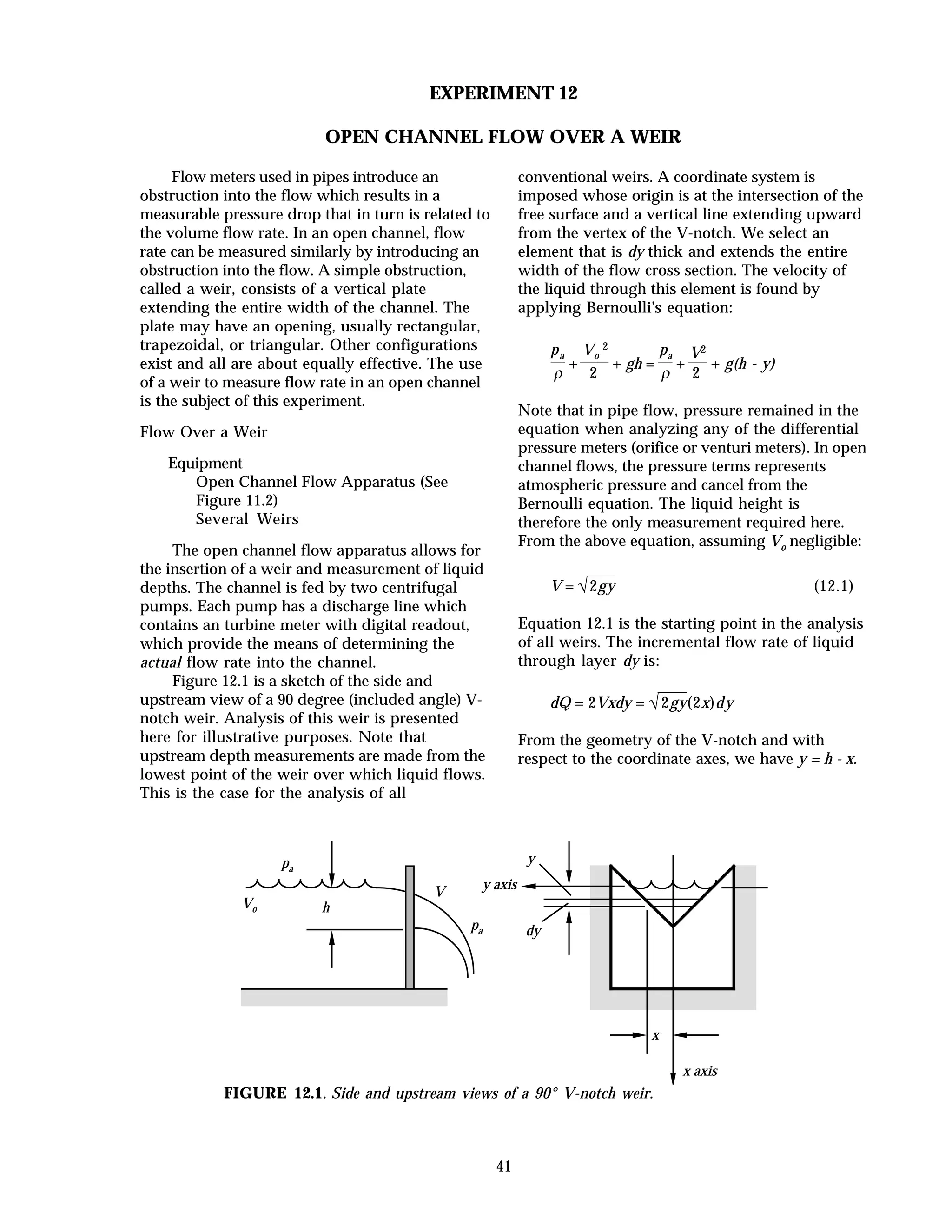 41
EXPERIMENT 12
OPEN CHANNEL FLOW OVER A WEIR
Flow meters used in pipes introduce an
obstruction into the flow which results in a
measurable pressure drop that in turn is related to
the volume flow rate. In an open channel, flow
rate can be measured similarly by introducing an
obstruction into the flow. A simple obstruction,
called a weir, consists of a vertical plate
extending the entire width of the channel. The
plate may have an opening, usually rectangular,
trapezoidal, or triangular. Other configurations
exist and all are about equally effective. The use
of a weir to measure flow rate in an open channel
is the subject of this experiment.
Flow Over a Weir
Equipment
Open Channel Flow Apparatus (See
Figure 11.2)
Several Weirs
The open channel flow apparatus allows for
the insertion of a weir and measurement of liquid
depths. The channel is fed by two centrifugal
pumps. Each pump has a discharge line which
contains an turbine meter with digital readout,
which provide the means of determining the
actual flow rate into the channel.
Figure 12.1 is a sketch of the side and
upstream view of a 90 degree (included angle) V-
notch weir. Analysis of this weir is presented
here for illustrative purposes. Note that
upstream depth measurements are made from the
lowest point of the weir over which liquid flows.
This is the case for the analysis of all
conventional weirs. A coordinate system is
imposed whose origin is at the intersection of the
free surface and a vertical line extending upward
from the vertex of the V-notch. We select an
element that is dy thick and extends the entire
width of the flow cross section. The velocity of
the liquid through this element is found by
applying Bernoulli's equation:
pa
ρ
+
Vo
2
2
+ gh =
pa
ρ
+
V2
2
+ g(h - y)
Note that in pipe flow, pressure remained in the
equation when analyzing any of the differential
pressure meters (orifice or venturi meters). In open
channel flows, the pressure terms represents
atmospheric pressure and cancel from the
Bernoulli equation. The liquid height is
therefore the only measurement required here.
From the above equation, assuming Vo negligible:
V = √2gy (12.1)
Equation 12.1 is the starting point in the analysis
of all weirs. The incremental flow rate of liquid
through layer dy is:
dQ = 2Vxdy = √2gy(2x)dy
From the geometry of the V-notch and with
respect to the coordinate axes, we have y = h - x.
pa
pa
Vo
V
h
y
dy
x
x axis
y axis
FIGURE 12.1. Side and upstream views of a 90° V-notch weir.
 