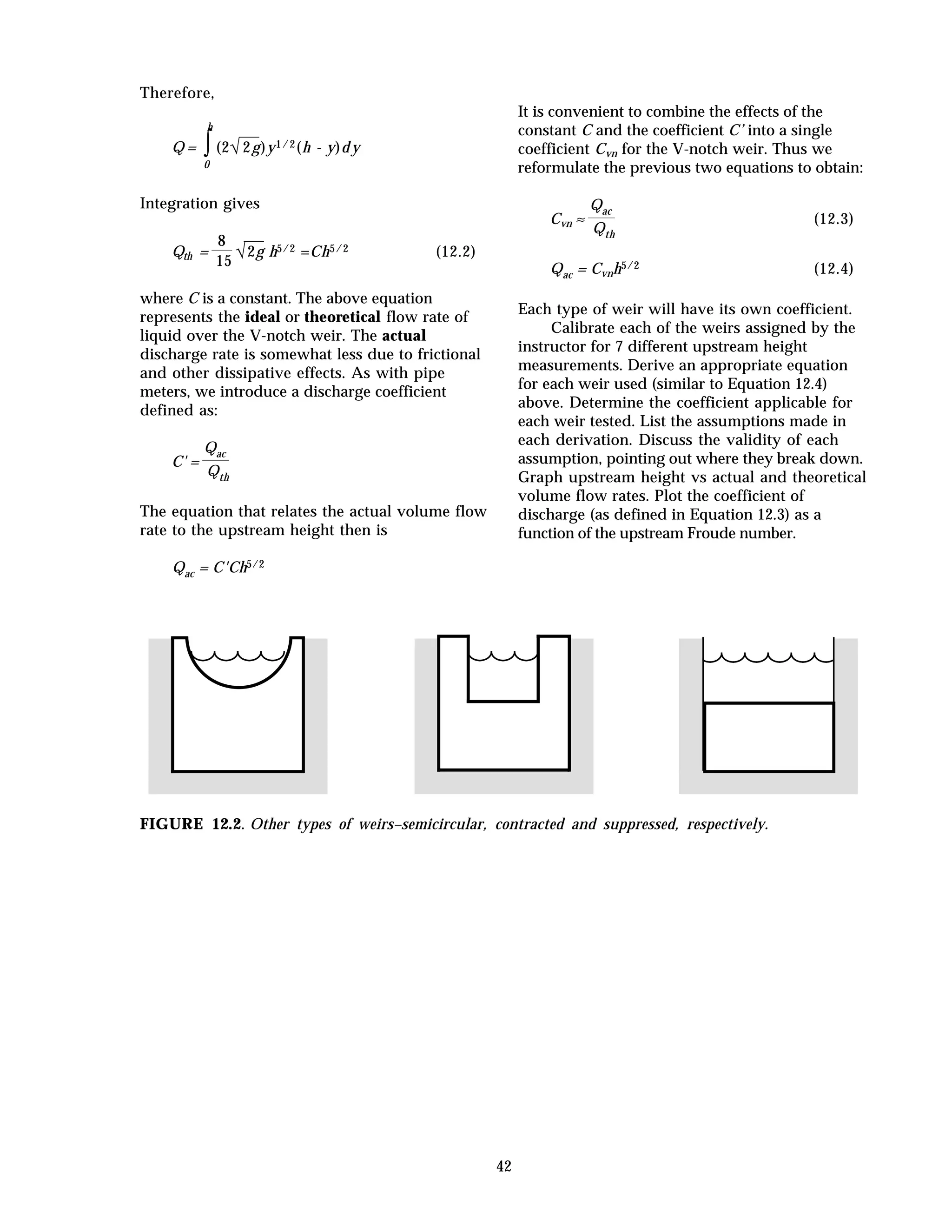42
Therefore,
Q = ∫
0
h
(2√2g)y1/2(h - y)d y
Integration gives
Qth =
8
15
√2g h5/2 =Ch5/2 (12.2)
where C is a constant. The above equation
represents the ideal or theoretical flow rate of
liquid over the V-notch weir. The actual
discharge rate is somewhat less due to frictional
and other dissipative effects. As with pipe
meters, we introduce a discharge coefficient
defined as:
C' =
Qac
Qth
The equation that relates the actual volume flow
rate to the upstream height then is
Qac = C'Ch5/2
It is convenient to combine the effects of the
constant C and the coefficient C’ into a single
coefficient Cvn for the V-notch weir. Thus we
reformulate the previous two equations to obtain:
Cvn ≈
Qac
Qth
(12.3)
Qac = Cvnh5/2 (12.4)
Each type of weir will have its own coefficient.
Calibrate each of the weirs assigned by the
instructor for 7 different upstream height
measurements. Derive an appropriate equation
for each weir used (similar to Equation 12.4)
above. Determine the coefficient applicable for
each weir tested. List the assumptions made in
each derivation. Discuss the validity of each
assumption, pointing out where they break down.
Graph upstream height vs actual and theoretical
volume flow rates. Plot the coefficient of
discharge (as defined in Equation 12.3) as a
function of the upstream Froude number.
FIGURE 12.2. Other types of weirs–semicircular, contracted and suppressed, respectively.
 