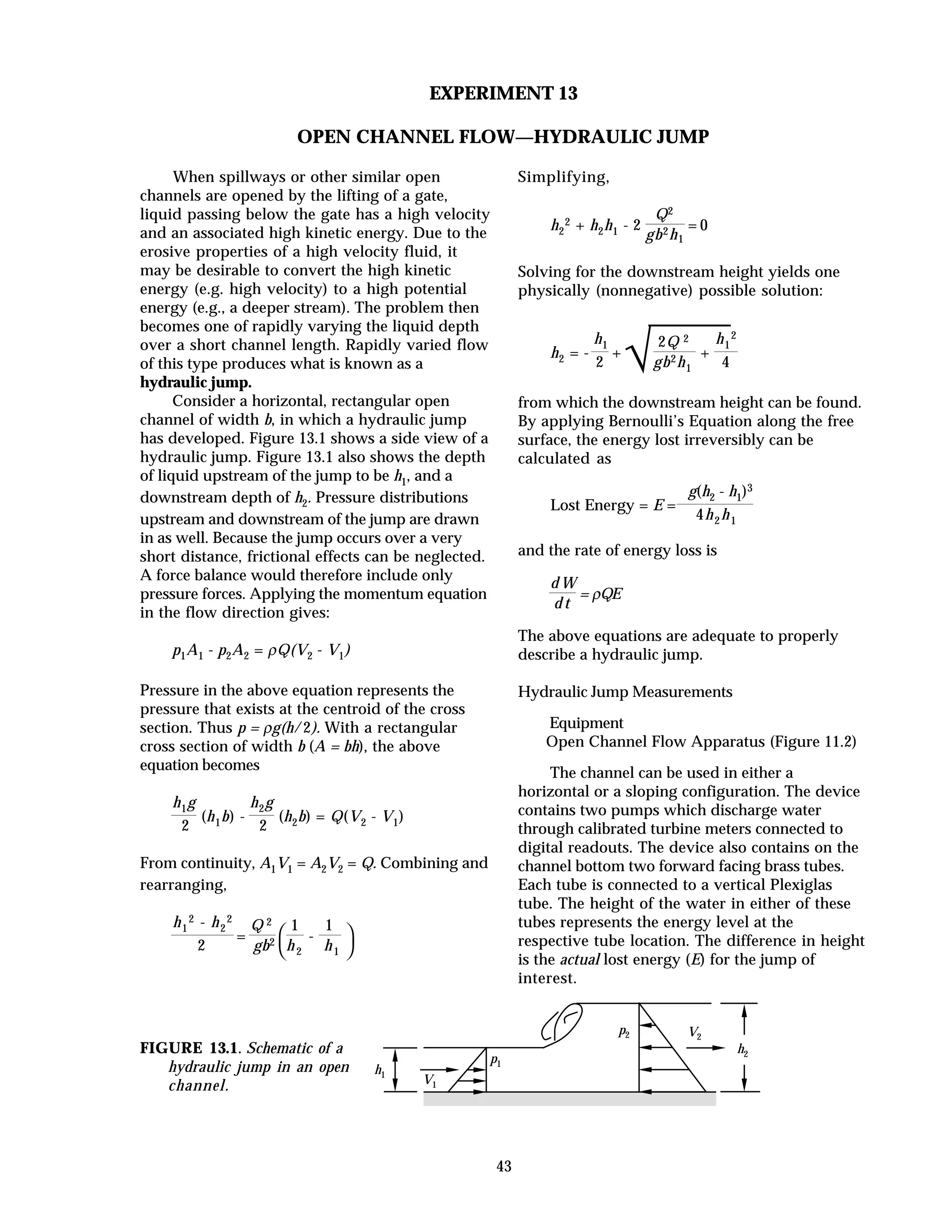 43
EXPERIMENT 13
OPEN CHANNEL FLOW—HYDRAULIC JUMP
When spillways or other similar open
channels are opened by the lifting of a gate,
liquid passing below the gate has a high velocity
and an associated high kinetic energy. Due to the
erosive properties of a high velocity fluid, it
may be desirable to convert the high kinetic
energy (e.g. high velocity) to a high potential
energy (e.g., a deeper stream). The problem then
becomes one of rapidly varying the liquid depth
over a short channel length. Rapidly varied flow
of this type produces what is known as a
hydraulic jump.
Consider a horizontal, rectangular open
channel of width b, in which a hydraulic jump
has developed. Figure 13.1 shows a side view of a
hydraulic jump. Figure 13.1 also shows the depth
of liquid upstream of the jump to be h1, and a
downstream depth of h2. Pressure distributions
upstream and downstream of the jump are drawn
in as well. Because the jump occurs over a very
short distance, frictional effects can be neglected.
A force balance would therefore include only
pressure forces. Applying the momentum equation
in the flow direction gives:
p1A1 - p2A2 = ρQ(V2 - V1)
Pressure in the above equation represents the
pressure that exists at the centroid of the cross
section. Thus p = ρg(h/2). With a rectangular
cross section of width b (A = bh), the above
equation becomes
h1g
2
(h1b) -
h2g
2
(h2b) = Q(V2 - V1)
From continuity, A1V1 = A2V2 = Q. Combining and
rearranging,
h1
2 - h2
2
2
=
Q 2
gb2




1
h2
-
1
h1
Simplifying,
h2
2 + h2h1 - 2
Q2
gb2h1
= 0
Solving for the downstream height yields one
physically (nonnegative) possible solution:
h2 = -
h1
2
+
√2Q 2
gb2h1
+
h1
2
4
from which the downstream height can be found.
By applying Bernoulli’s Equation along the free
surface, the energy lost irreversibly can be
calculated as
Lost Energy = E =
g(h2 - h1)3
4h2h1
and the rate of energy loss is
d W
d t
= ρQE
The above equations are adequate to properly
describe a hydraulic jump.
Hydraulic Jump Measurements
Equipment
Open Channel Flow Apparatus (Figure 11.2)
The channel can be used in either a
horizontal or a sloping configuration. The device
contains two pumps which discharge water
through calibrated turbine meters connected to
digital readouts. The device also contains on the
channel bottom two forward facing brass tubes.
Each tube is connected to a vertical Plexiglas
tube. The height of the water in either of these
tubes represents the energy level at the
respective tube location. The difference in height
is the actual lost energy (E) for the jump of
interest.
FIGURE 13.1. Schematic of a
hydraulic jump in an open
channel.
h1
V2
V1
p1
p2
h2
 