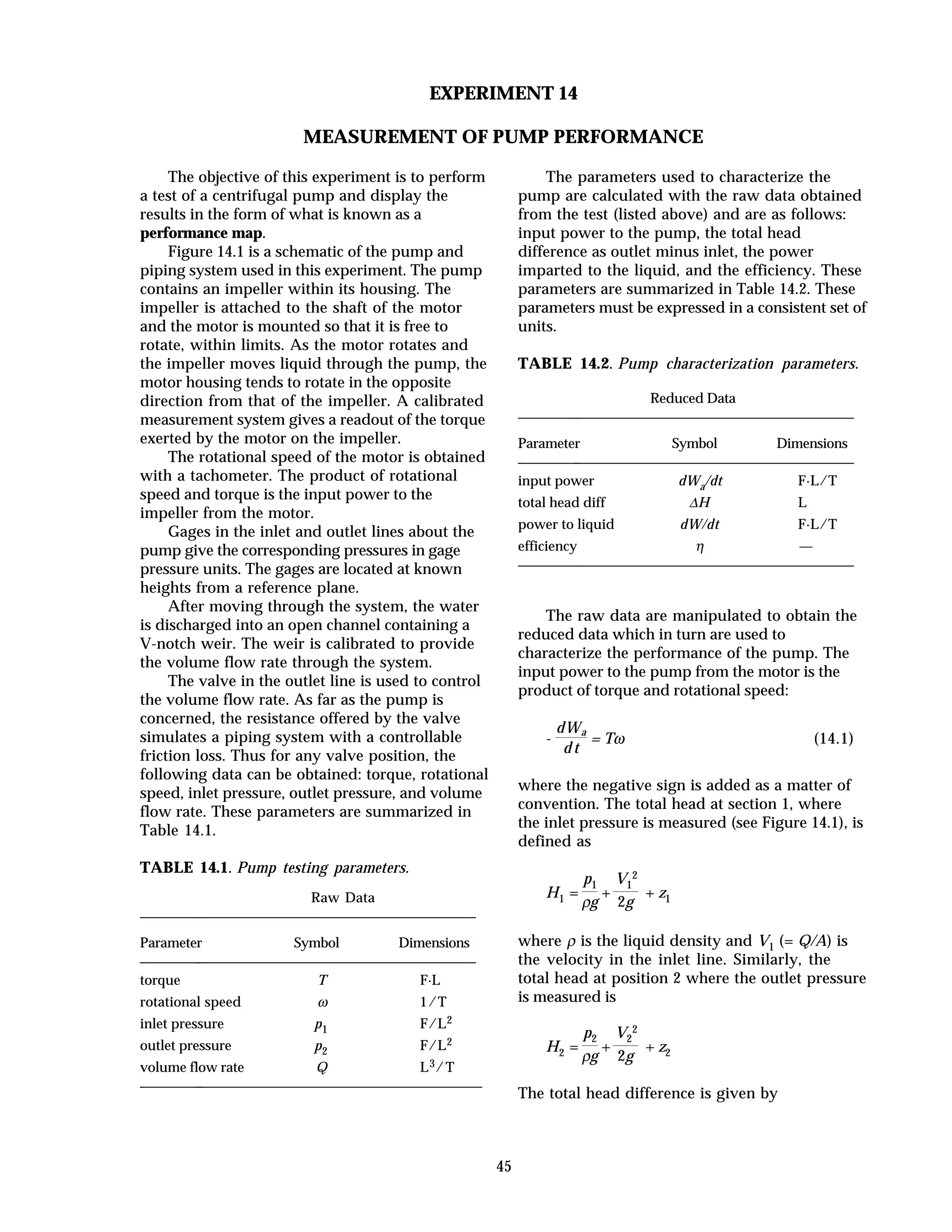 45
EXPERIMENT 14
MEASUREMENT OF PUMP PERFORMANCE
The objective of this experiment is to perform
a test of a centrifugal pump and display the
results in the form of what is known as a
performance map.
Figure 14.1 is a schematic of the pump and
piping system used in this experiment. The pump
contains an impeller within its housing. The
impeller is attached to the shaft of the motor
and the motor is mounted so that it is free to
rotate, within limits. As the motor rotates and
the impeller moves liquid through the pump, the
motor housing tends to rotate in the opposite
direction from that of the impeller. A calibrated
measurement system gives a readout of the torque
exerted by the motor on the impeller.
The rotational speed of the motor is obtained
with a tachometer. The product of rotational
speed and torque is the input power to the
impeller from the motor.
Gages in the inlet and outlet lines about the
pump give the corresponding pressures in gage
pressure units. The gages are located at known
heights from a reference plane.
After moving through the system, the water
is discharged into an open channel containing a
V-notch weir. The weir is calibrated to provide
the volume flow rate through the system.
The valve in the outlet line is used to control
the volume flow rate. As far as the pump is
concerned, the resistance offered by the valve
simulates a piping system with a controllable
friction loss. Thus for any valve position, the
following data can be obtained: torque, rotational
speed, inlet pressure, outlet pressure, and volume
flow rate. These parameters are summarized in
Table 14.1.
TABLE 14.1. Pump testing parameters.
Raw Data
Parameter Symbol Dimensions
torque T F·L
rotational speed ω 1/T
inlet pressure p1 F/L2
outlet pressure p2 F/L2
volume flow rate Q L3/T
The parameters used to characterize the
pump are calculated with the raw data obtained
from the test (listed above) and are as follows:
input power to the pump, the total head
difference as outlet minus inlet, the power
imparted to the liquid, and the efficiency. These
parameters are summarized in Table 14.2. These
parameters must be expressed in a consistent set of
units.
TABLE 14.2. Pump characterization parameters.
Reduced Data
Parameter Symbol Dimensions
input power dWa/dt F·L/T
total head diff ∆H L
power to liquid dW/dt F·L/T
efficiency η —
The raw data are manipulated to obtain the
reduced data which in turn are used to
characterize the performance of the pump. The
input power to the pump from the motor is the
product of torque and rotational speed:
-
dWa
d t
= Tω (14.1)
where the negative sign is added as a matter of
convention. The total head at section 1, where
the inlet pressure is measured (see Figure 14.1), is
defined as
H1 =
p1
ρg
+
V1
2
2g
+ z1
where ρ is the liquid density and V1 (= Q/A) is
the velocity in the inlet line. Similarly, the
total head at position 2 where the outlet pressure
is measured is
H2 =
p2
ρg
+
V2
2
2g
+ z2
The total head difference is given by
 