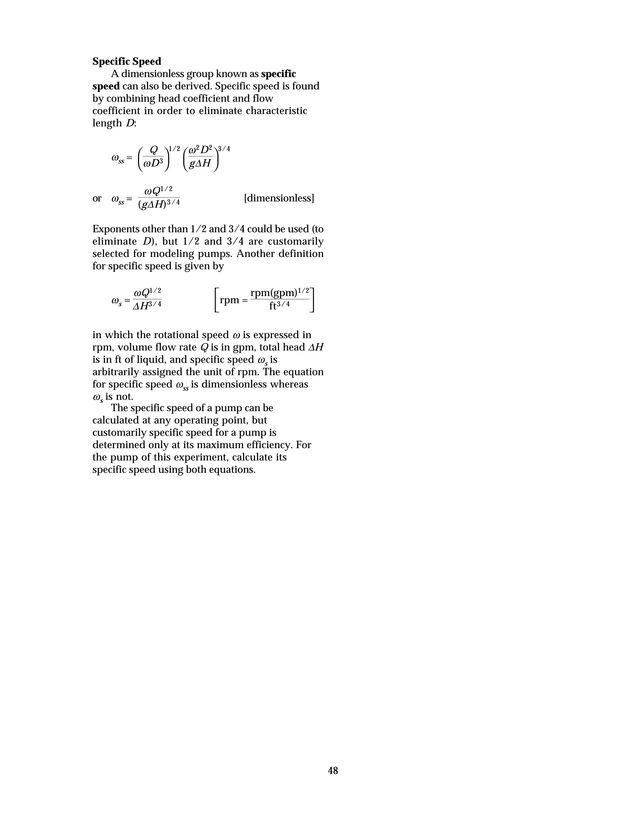 48
Specific Speed
A dimensionless group known as specific
speed can also be derived. Specific speed is found
by combining head coefficient and flow
coefficient in order to eliminate characteristic
length D:
ωss =



Q
ωD3
1/2



ω2D2
g∆H
3/4
or ωss =
ωQ1/2
(g∆H)3/4 [dimensionless]
Exponents other than 1/2 and 3/4 could be used (to
eliminate D), but 1/2 and 3/4 are customarily
selected for modeling pumps. Another definition
for specific speed is given by
ωs =
ωQ1/2
∆H3/4



rpm =
rpm(gpm)1/2
ft3/4
in which the rotational speed ω is expressed in
rpm, volume flow rate Q is in gpm, total head ∆H
is in ft of liquid, and specific speed ωs is
arbitrarily assigned the unit of rpm. The equation
for specific speed ωss is dimensionless whereas
ωs is not.
The specific speed of a pump can be
calculated at any operating point, but
customarily specific speed for a pump is
determined only at its maximum efficiency. For
the pump of this experiment, calculate its
specific speed using both equations.
 