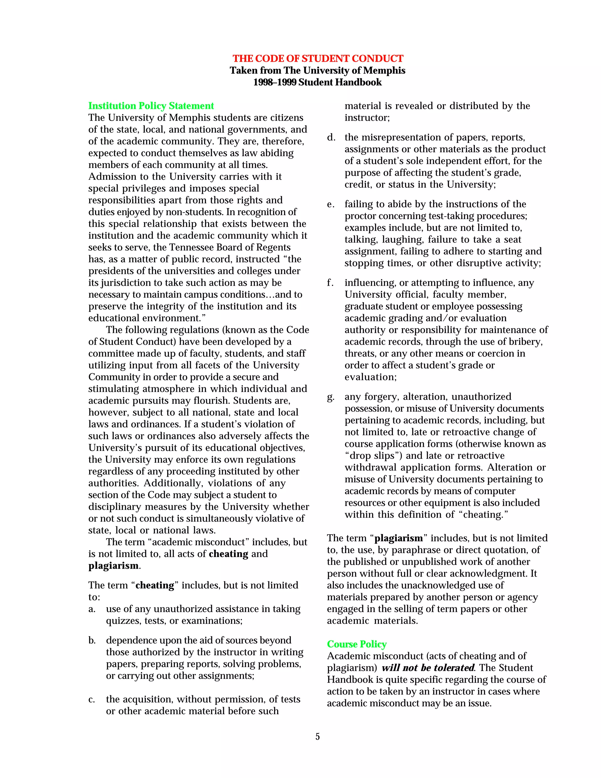 5
THE CODE OF STUDENT CONDUCT
Taken from The University of Memphis
1998–1999 Student Handbook
Institution Policy Statement
The University of Memphis students are citizens
of the state, local, and national governments, and
of the academic community. They are, therefore,
expected to conduct themselves as law abiding
members of each community at all times.
Admission to the University carries with it
special privileges and imposes special
responsibilities apart from those rights and
duties enjoyed by non-students. In recognition of
this special relationship that exists between the
institution and the academic community which it
seeks to serve, the Tennessee Board of Regents
has, as a matter of public record, instructed “the
presidents of the universities and colleges under
its jurisdiction to take such action as may be
necessary to maintain campus conditions…and to
preserve the integrity of the institution and its
educational environment.”
The following regulations (known as the Code
of Student Conduct) have been developed by a
committee made up of faculty, students, and staff
utilizing input from all facets of the University
Community in order to provide a secure and
stimulating atmosphere in which individual and
academic pursuits may flourish. Students are,
however, subject to all national, state and local
laws and ordinances. If a student’s violation of
such laws or ordinances also adversely affects the
University’s pursuit of its educational objectives,
the University may enforce its own regulations
regardless of any proceeding instituted by other
authorities. Additionally, violations of any
section of the Code may subject a student to
disciplinary measures by the University whether
or not such conduct is simultaneously violative of
state, local or national laws.
The term “academic misconduct” includes, but
is not limited to, all acts of cheating and
plagiarism.
The term “cheating” includes, but is not limited
to:
a. use of any unauthorized assistance in taking
quizzes, tests, or examinations;
b. dependence upon the aid of sources beyond
those authorized by the instructor in writing
papers, preparing reports, solving problems,
or carrying out other assignments;
c. the acquisition, without permission, of tests
or other academic material before such
material is revealed or distributed by the
instructor;
d. the misrepresentation of papers, reports,
assignments or other materials as the product
of a student’s sole independent effort, for the
purpose of affecting the student’s grade,
credit, or status in the University;
e. failing to abide by the instructions of the
proctor concerning test-taking procedures;
examples include, but are not limited to,
talking, laughing, failure to take a seat
assignment, failing to adhere to starting and
stopping times, or other disruptive activity;
f. influencing, or attempting to influence, any
University official, faculty member,
graduate student or employee possessing
academic grading and/or evaluation
authority or responsibility for maintenance of
academic records, through the use of bribery,
threats, or any other means or coercion in
order to affect a student’s grade or
evaluation;
g. any forgery, alteration, unauthorized
possession, or misuse of University documents
pertaining to academic records, including, but
not limited to, late or retroactive change of
course application forms (otherwise known as
“drop slips”) and late or retroactive
withdrawal application forms. Alteration or
misuse of University documents pertaining to
academic records by means of computer
resources or other equipment is also included
within this definition of “cheating.”
The term “plagiarism” includes, but is not limited
to, the use, by paraphrase or direct quotation, of
the published or unpublished work of another
person without full or clear acknowledgment. It
also includes the unacknowledged use of
materials prepared by another person or agency
engaged in the selling of term papers or other
academic materials.
Course Policy
Academic misconduct (acts of cheating and of
plagiarism) will not be tolerated. The Student
Handbook is quite specific regarding the course of
action to be taken by an instructor in cases where
academic misconduct may be an issue.
 