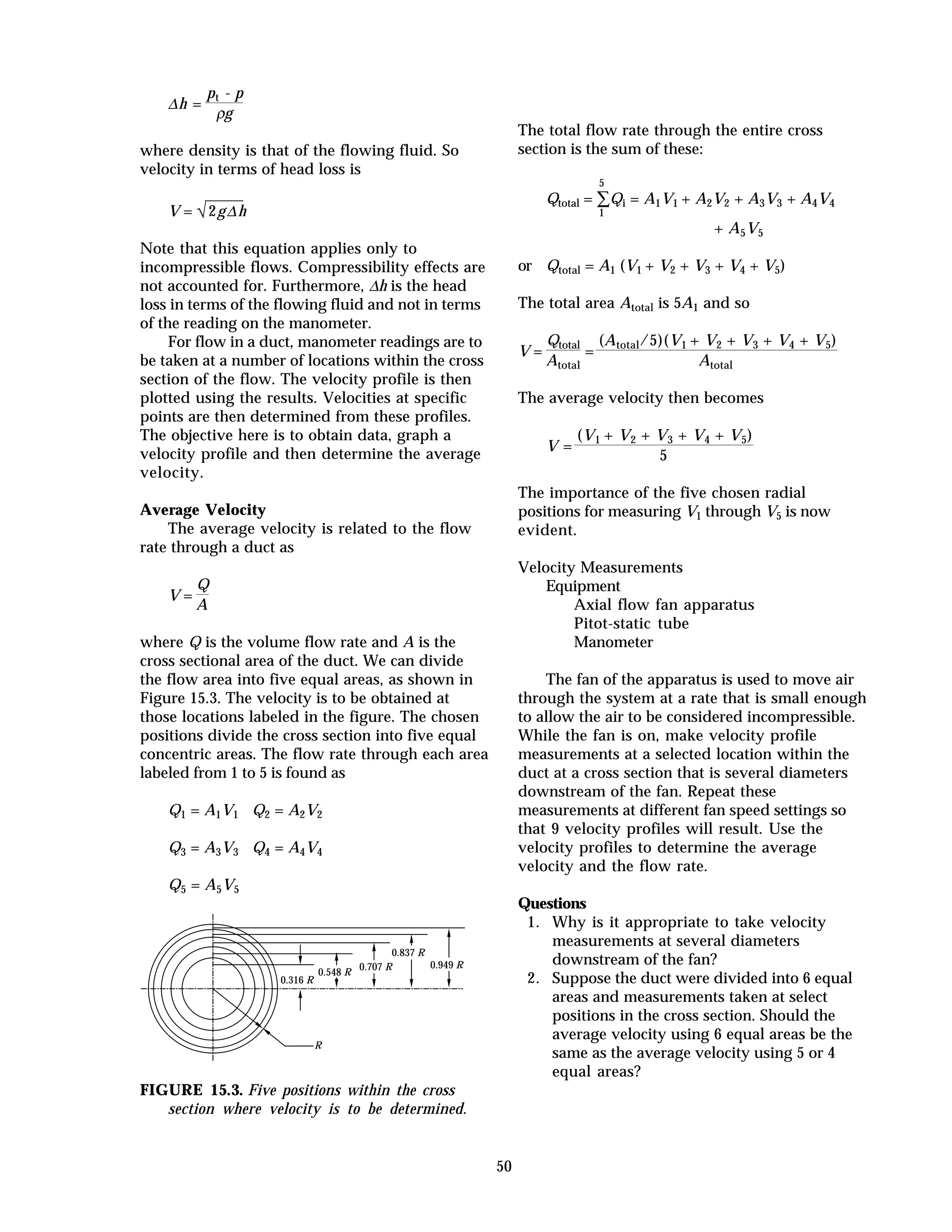 50
∆h =
pt - p
ρg
where density is that of the flowing fluid. So
velocity in terms of head loss is
V = √2g∆h
Note that this equation applies only to
incompressible flows. Compressibility effects are
not accounted for. Furthermore, ∆h is the head
loss in terms of the flowing fluid and not in terms
of the reading on the manometer.
For flow in a duct, manometer readings are to
be taken at a number of locations within the cross
section of the flow. The velocity profile is then
plotted using the results. Velocities at specific
points are then determined from these profiles.
The objective here is to obtain data, graph a
velocity profile and then determine the average
velocity.
Average Velocity
The average velocity is related to the flow
rate through a duct as
V =
Q
A
where Q is the volume flow rate and A is the
cross sectional area of the duct. We can divide
the flow area into five equal areas, as shown in
Figure 15.3. The velocity is to be obtained at
those locations labeled in the figure. The chosen
positions divide the cross section into five equal
concentric areas. The flow rate through each area
labeled from 1 to 5 is found as
Q1 = A1V1 Q2 = A2V2
Q3 = A3V3 Q4 = A4V4
Q5 = A5V5
0.316 R
R
0.837 R
0.949 R0.707 R
0.548 R
FIGURE 15.3. Five positions within the cross
section where velocity is to be determined.
The total flow rate through the entire cross
section is the sum of these:
Qtotal = ∑
1
5
Qi = A1V1 + A2V2 + A3V3 + A4V4
+ A5V5
or Qtotal = A1 (V1 + V2 + V3 + V4 + V5)
The total area Atotal is 5A1 and so
V =
Qtotal
Atotal
=
(Atotal/5)(V1 + V2 + V3 + V4 + V5)
Atotal
The average velocity then becomes
V =
(V1 + V2 + V3 + V4 + V5)
5
The importance of the five chosen radial
positions for measuring V1 through V5 is now
evident.
Velocity Measurements
Equipment
Axial flow fan apparatus
Pitot-static tube
Manometer
The fan of the apparatus is used to move air
through the system at a rate that is small enough
to allow the air to be considered incompressible.
While the fan is on, make velocity profile
measurements at a selected location within the
duct at a cross section that is several diameters
downstream of the fan. Repeat these
measurements at different fan speed settings so
that 9 velocity profiles will result. Use the
velocity profiles to determine the average
velocity and the flow rate.
Questions
1. Why is it appropriate to take velocity
measurements at several diameters
downstream of the fan?
2. Suppose the duct were divided into 6 equal
areas and measurements taken at select
positions in the cross section. Should the
average velocity using 6 equal areas be the
same as the average velocity using 5 or 4
equal areas?
 