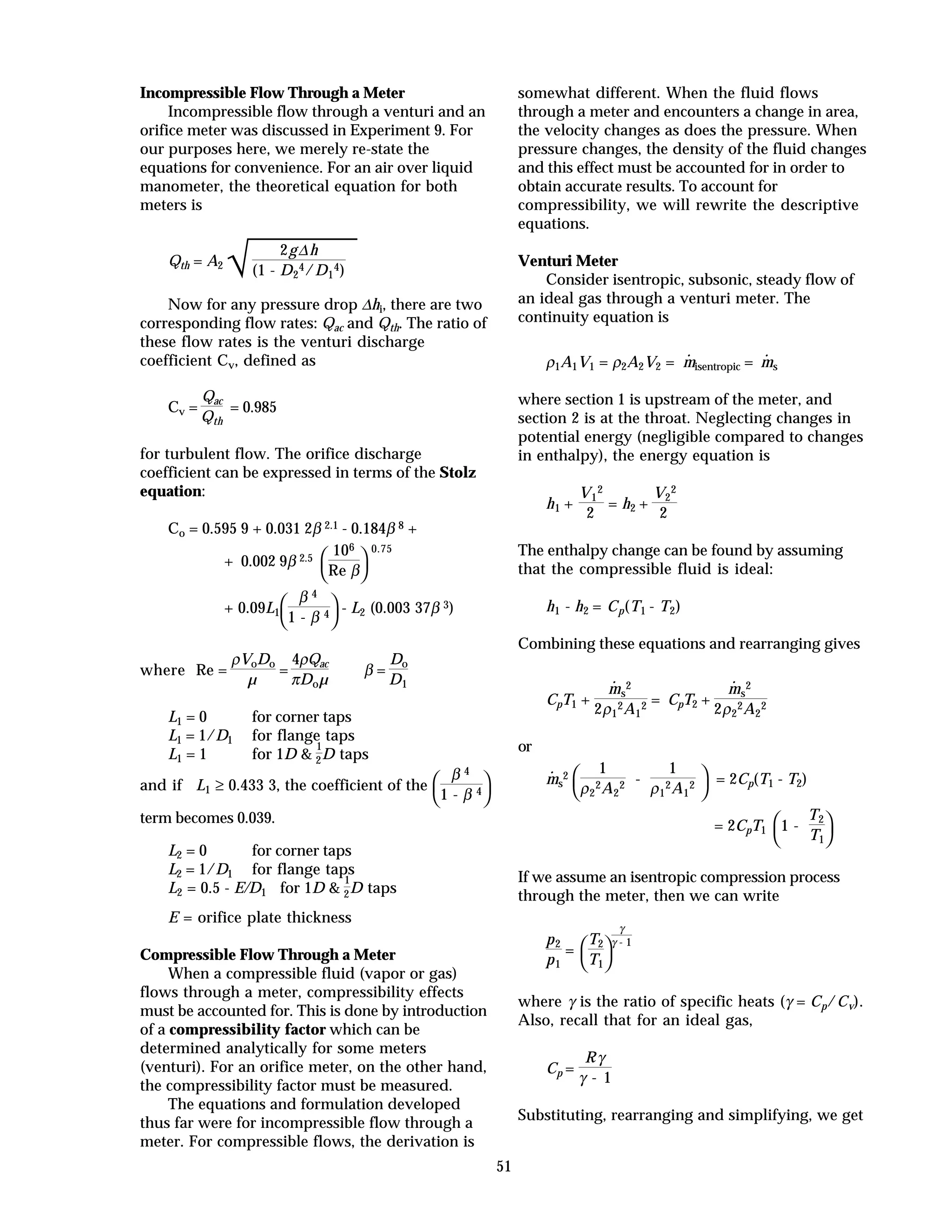 51
Incompressible Flow Through a Meter
Incompressible flow through a venturi and an
orifice meter was discussed in Experiment 9. For
our purposes here, we merely re-state the
equations for convenience. For an air over liquid
manometer, the theoretical equation for both
meters is
Qth = A2
√
2g∆h
(1 - D2
4/D1
4)
Now for any pressure drop ∆hi, there are two
corresponding flow rates: Qac and Qth. The ratio of
these flow rates is the venturi discharge
coefficient Cv, defined as
Cv =
Qac
Qth
= 0.985
for turbulent flow. The orifice discharge
coefficient can be expressed in terms of the Stolz
equation:
Co = 0.595 9 + 0.031 2β 2.1 - 0.184β 8 +
+ 0.002 9β 2.5



106
Re β
0.75
+ 0.09L1



β 4
1 - β 4 - L2 (0.003 37β 3)
where Re =
ρVoDo
µ
=
4ρQac
πDoµ
β =
Do
D1
L1 = 0 for corner taps
L1 = 1/D1 for flange taps
L1 = 1 for 1D &
1
2D taps
and if L1 ≥ 0.433 3, the coefficient of the



β 4
1 - β 4
term becomes 0.039.
L2 = 0 for corner taps
L2 = 1/D1 for flange taps
L2 = 0.5 - E/D1 for 1D &
1
2D taps
E = orifice plate thickness
Compressible Flow Through a Meter
When a compressible fluid (vapor or gas)
flows through a meter, compressibility effects
must be accounted for. This is done by introduction
of a compressibility factor which can be
determined analytically for some meters
(venturi). For an orifice meter, on the other hand,
the compressibility factor must be measured.
The equations and formulation developed
thus far were for incompressible flow through a
meter. For compressible flows, the derivation is
somewhat different. When the fluid flows
through a meter and encounters a change in area,
the velocity changes as does the pressure. When
pressure changes, the density of the fluid changes
and this effect must be accounted for in order to
obtain accurate results. To account for
compressibility, we will rewrite the descriptive
equations.
Venturi Meter
Consider isentropic, subsonic, steady flow of
an ideal gas through a venturi meter. The
continuity equation is
ρ1A1V1 = ρ2A2V2 =
·
misentropic =
·
ms
where section 1 is upstream of the meter, and
section 2 is at the throat. Neglecting changes in
potential energy (negligible compared to changes
in enthalpy), the energy equation is
h1 +
V1
2
2
= h2 +
V2
2
2
The enthalpy change can be found by assuming
that the compressible fluid is ideal:
h1 - h2 = Cp(T1 - T2)
Combining these equations and rearranging gives
CpT1 +
·
ms
2
2ρ1
2A1
2 = CpT2 +
·
ms
2
2ρ2
2A2
2
or
·
ms
2



1
ρ2
2A2
2 -
1
ρ1
2A1
2 = 2Cp(T1 - T2)
= 2CpT1



1 -
T2
T1
If we assume an isentropic compression process
through the meter, then we can write
p2
p1
=



T2
T1
γ
γ - 1
where γ is the ratio of specific heats (γ = Cp/Cv).
Also, recall that for an ideal gas,
Cp =
Rγ
γ - 1
Substituting, rearranging and simplifying, we get
 