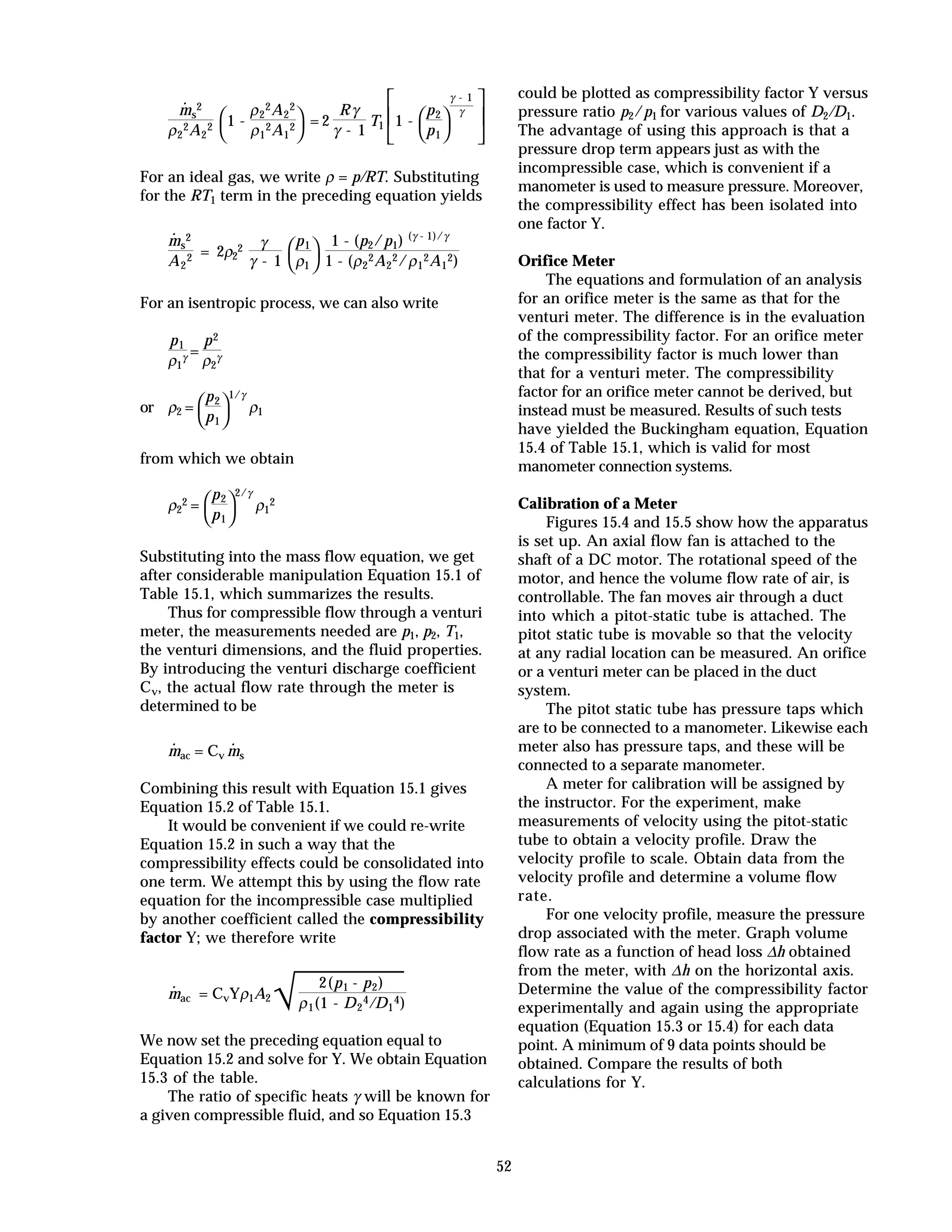 52
·
ms
2
ρ2
2A2
2



1 -
ρ2
2A2
2
ρ1
2A1
2 = 2
Rγ
γ - 1
T1






1 -



p2
p1
γ - 1
γ
For an ideal gas, we write ρ = p/RT. Substituting
for the RT1 term in the preceding equation yields
·
ms
2
A2
2 = 2ρ2
2 γ
γ - 1 


p1
ρ1
1 - (p2/p1) (γ - 1)/γ
1 - (ρ2
2A2
2/ρ1
2A1
2)
For an isentropic process, we can also write
p1
ρ1
γ =
p2
ρ2
γ
or ρ2 =



p2
p1
1/γ
ρ1
from which we obtain
ρ2
2 =



p2
p1
2/γ
ρ1
2
Substituting into the mass flow equation, we get
after considerable manipulation Equation 15.1 of
Table 15.1, which summarizes the results.
Thus for compressible flow through a venturi
meter, the measurements needed are p1, p2, T1,
the venturi dimensions, and the fluid properties.
By introducing the venturi discharge coefficient
Cv, the actual flow rate through the meter is
determined to be
·
mac = Cv
·
ms
Combining this result with Equation 15.1 gives
Equation 15.2 of Table 15.1.
It would be convenient if we could re-write
Equation 15.2 in such a way that the
compressibility effects could be consolidated into
one term. We attempt this by using the flow rate
equation for the incompressible case multiplied
by another coefficient called the compressibility
factor Y; we therefore write
·
mac = CvYρ1A2
√
2(p1 - p2)
ρ1(1 - D2
4/D1
4)
We now set the preceding equation equal to
Equation 15.2 and solve for Y. We obtain Equation
15.3 of the table.
The ratio of specific heats γ will be known for
a given compressible fluid, and so Equation 15.3
could be plotted as compressibility factor Y versus
pressure ratio p2/p1 for various values of D2/D1.
The advantage of using this approach is that a
pressure drop term appears just as with the
incompressible case, which is convenient if a
manometer is used to measure pressure. Moreover,
the compressibility effect has been isolated into
one factor Y.
Orifice Meter
The equations and formulation of an analysis
for an orifice meter is the same as that for the
venturi meter. The difference is in the evaluation
of the compressibility factor. For an orifice meter
the compressibility factor is much lower than
that for a venturi meter. The compressibility
factor for an orifice meter cannot be derived, but
instead must be measured. Results of such tests
have yielded the Buckingham equation, Equation
15.4 of Table 15.1, which is valid for most
manometer connection systems.
Calibration of a Meter
Figures 15.4 and 15.5 show how the apparatus
is set up. An axial flow fan is attached to the
shaft of a DC motor. The rotational speed of the
motor, and hence the volume flow rate of air, is
controllable. The fan moves air through a duct
into which a pitot-static tube is attached. The
pitot static tube is movable so that the velocity
at any radial location can be measured. An orifice
or a venturi meter can be placed in the duct
system.
The pitot static tube has pressure taps which
are to be connected to a manometer. Likewise each
meter also has pressure taps, and these will be
connected to a separate manometer.
A meter for calibration will be assigned by
the instructor. For the experiment, make
measurements of velocity using the pitot-static
tube to obtain a velocity profile. Draw the
velocity profile to scale. Obtain data from the
velocity profile and determine a volume flow
rate.
For one velocity profile, measure the pressure
drop associated with the meter. Graph volume
flow rate as a function of head loss ∆h obtained
from the meter, with ∆h on the horizontal axis.
Determine the value of the compressibility factor
experimentally and again using the appropriate
equation (Equation 15.3 or 15.4) for each data
point. A minimum of 9 data points should be
obtained. Compare the results of both
calculations for Y.
 