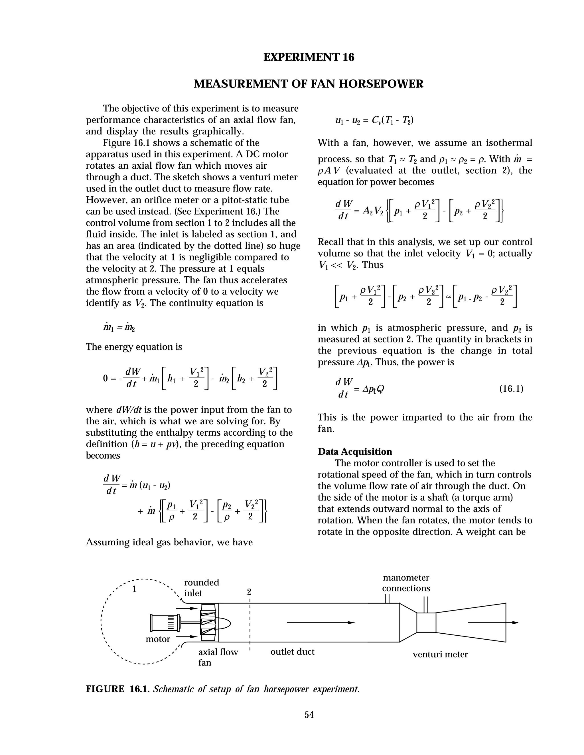 54
EXPERIMENT 16
MEASUREMENT OF FAN HORSEPOWER
The objective of this experiment is to measure
performance characteristics of an axial flow fan,
and display the results graphically.
Figure 16.1 shows a schematic of the
apparatus used in this experiment. A DC motor
rotates an axial flow fan which moves air
through a duct. The sketch shows a venturi meter
used in the outlet duct to measure flow rate.
However, an orifice meter or a pitot-static tube
can be used instead. (See Experiment 16.) The
control volume from section 1 to 2 includes all the
fluid inside. The inlet is labeled as section 1, and
has an area (indicated by the dotted line) so huge
that the velocity at 1 is negligible compared to
the velocity at 2. The pressure at 1 equals
atmospheric pressure. The fan thus accelerates
the flow from a velocity of 0 to a velocity we
identify as V2. The continuity equation is
m
·
1 = m
·
2
The energy equation is
0 = -
dW
d t
+ m
·
1



h1 +
V1
2
2
- m
·
2



h2 +
V2
2
2
where dW/dt is the power input from the fan to
the air, which is what we are solving for. By
substituting the enthalpy terms according to the
definition (h = u + pv), the preceding equation
becomes
d W
d t
= m
·
(u1 - u2)
+ m
·









p1
ρ
+
V1
2
2
-



p2
ρ
+
V2
2
2
Assuming ideal gas behavior, we have
u1 - u2 = Cv(T1 - T2)
With a fan, however, we assume an isothermal
process, so that T1 ≈ T2 and ρ1 ≈ ρ2 = ρ. With m
·
=
ρAV (evaluated at the outlet, section 2), the
equation for power becomes
d W
d t
= A2V2









p1 +
ρV1
2
2
-



p2 +
ρV2
2
2
Recall that in this analysis, we set up our control
volume so that the inlet velocity V1 = 0; actually
V1 << V2. Thus



p1 +
ρV1
2
2
-



p2 +
ρV2
2
2
≈



p1 - p2 -
ρV2
2
2
in which p1 is atmospheric pressure, and p2 is
measured at section 2. The quantity in brackets in
the previous equation is the change in total
pressure ∆pt. Thus, the power is
d W
d t
= ∆ptQ (16.1)
This is the power imparted to the air from the
fan.
Data Acquisition
The motor controller is used to set the
rotational speed of the fan, which in turn controls
the volume flow rate of air through the duct. On
the side of the motor is a shaft (a torque arm)
that extends outward normal to the axis of
rotation. When the fan rotates, the motor tends to
rotate in the opposite direction. A weight can be
rounded
inlet
outlet ductaxial flow
fan
motor
manometer
connections
venturi meter
1 2
FIGURE 16.1. Schematic of setup of fan horsepower experiment.
 