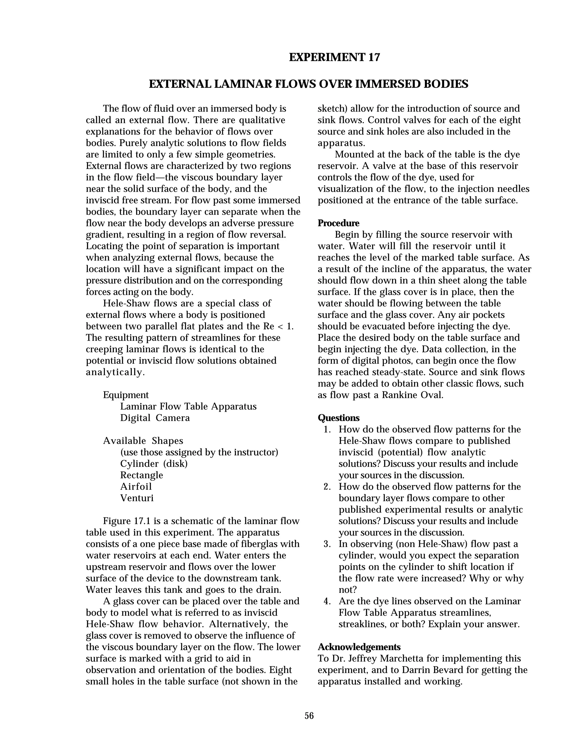 56
EXPERIMENT 17
EXTERNAL LAMINAR FLOWS OVER IMMERSED BODIES
The flow of fluid over an immersed body is
called an external flow. There are qualitative
explanations for the behavior of flows over
bodies. Purely analytic solutions to flow fields
are limited to only a few simple geometries.
External flows are characterized by two regions
in the flow field—the viscous boundary layer
near the solid surface of the body, and the
inviscid free stream. For flow past some immersed
bodies, the boundary layer can separate when the
flow near the body develops an adverse pressure
gradient, resulting in a region of flow reversal.
Locating the point of separation is important
when analyzing external flows, because the
location will have a significant impact on the
pressure distribution and on the corresponding
forces acting on the body.
Hele-Shaw flows are a special class of
external flows where a body is positioned
between two parallel flat plates and the Re < 1.
The resulting pattern of streamlines for these
creeping laminar flows is identical to the
potential or inviscid flow solutions obtained
analytically.
Equipment
Laminar Flow Table Apparatus
Digital Camera
Available Shapes
(use those assigned by the instructor)
Cylinder (disk)
Rectangle
Airfoil
Venturi
Figure 17.1 is a schematic of the laminar flow
table used in this experiment. The apparatus
consists of a one piece base made of fiberglas with
water reservoirs at each end. Water enters the
upstream reservoir and flows over the lower
surface of the device to the downstream tank.
Water leaves this tank and goes to the drain.
A glass cover can be placed over the table and
body to model what is referred to as inviscid
Hele-Shaw flow behavior. Alternatively, the
glass cover is removed to observe the influence of
the viscous boundary layer on the flow. The lower
surface is marked with a grid to aid in
observation and orientation of the bodies. Eight
small holes in the table surface (not shown in the
sketch) allow for the introduction of source and
sink flows. Control valves for each of the eight
source and sink holes are also included in the
apparatus.
Mounted at the back of the table is the dye
reservoir. A valve at the base of this reservoir
controls the flow of the dye, used for
visualization of the flow, to the injection needles
positioned at the entrance of the table surface.
Procedure
Begin by filling the source reservoir with
water. Water will fill the reservoir until it
reaches the level of the marked table surface. As
a result of the incline of the apparatus, the water
should flow down in a thin sheet along the table
surface. If the glass cover is in place, then the
water should be flowing between the table
surface and the glass cover. Any air pockets
should be evacuated before injecting the dye.
Place the desired body on the table surface and
begin injecting the dye. Data collection, in the
form of digital photos, can begin once the flow
has reached steady-state. Source and sink flows
may be added to obtain other classic flows, such
as flow past a Rankine Oval.
Questions
1. How do the observed flow patterns for the
Hele-Shaw flows compare to published
inviscid (potential) flow analytic
solutions? Discuss your results and include
your sources in the discussion.
2. How do the observed flow patterns for the
boundary layer flows compare to other
published experimental results or analytic
solutions? Discuss your results and include
your sources in the discussion.
3. In observing (non Hele-Shaw) flow past a
cylinder, would you expect the separation
points on the cylinder to shift location if
the flow rate were increased? Why or why
not?
4. Are the dye lines observed on the Laminar
Flow Table Apparatus streamlines,
streaklines, or both? Explain your answer.
Acknowledgements
To Dr. Jeffrey Marchetta for implementing this
experiment, and to Darrin Bevard for getting the
apparatus installed and working.
 