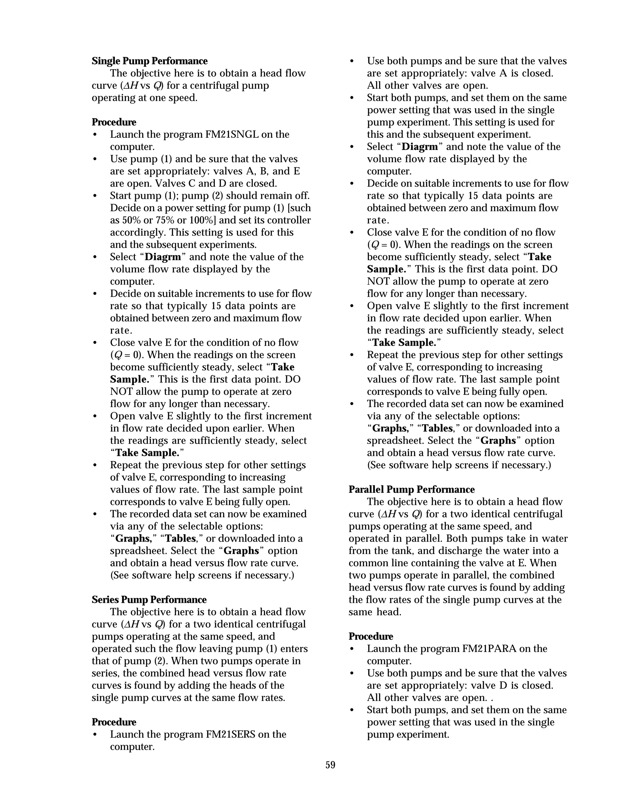59
Single Pump Performance
The objective here is to obtain a head flow
curve (∆H vs Q) for a centrifugal pump
operating at one speed.
Procedure
• Launch the program FM21SNGL on the
computer.
• Use pump (1) and be sure that the valves
are set appropriately: valves A, B, and E
are open. Valves C and D are closed.
• Start pump (1); pump (2) should remain off.
Decide on a power setting for pump (1) [such
as 50% or 75% or 100%] and set its controller
accordingly. This setting is used for this
and the subsequent experiments.
• Select “Diagrm” and note the value of the
volume flow rate displayed by the
computer.
• Decide on suitable increments to use for flow
rate so that typically 15 data points are
obtained between zero and maximum flow
rate.
• Close valve E for the condition of no flow
(Q = 0). When the readings on the screen
become sufficiently steady, select “Take
Sample.” This is the first data point. DO
NOT allow the pump to operate at zero
flow for any longer than necessary.
• Open valve E slightly to the first increment
in flow rate decided upon earlier. When
the readings are sufficiently steady, select
“Take Sample.”
• Repeat the previous step for other settings
of valve E, corresponding to increasing
values of flow rate. The last sample point
corresponds to valve E being fully open.
• The recorded data set can now be examined
via any of the selectable options:
“Graphs,” “Tables,” or downloaded into a
spreadsheet. Select the “Graphs” option
and obtain a head versus flow rate curve.
(See software help screens if necessary.)
Series Pump Performance
The objective here is to obtain a head flow
curve (∆H vs Q) for a two identical centrifugal
pumps operating at the same speed, and
operated such the flow leaving pump (1) enters
that of pump (2). When two pumps operate in
series, the combined head versus flow rate
curves is found by adding the heads of the
single pump curves at the same flow rates.
Procedure
• Launch the program FM21SERS on the
computer.
• Use both pumps and be sure that the valves
are set appropriately: valve A is closed.
All other valves are open.
• Start both pumps, and set them on the same
power setting that was used in the single
pump experiment. This setting is used for
this and the subsequent experiment.
• Select “Diagrm” and note the value of the
volume flow rate displayed by the
computer.
• Decide on suitable increments to use for flow
rate so that typically 15 data points are
obtained between zero and maximum flow
rate.
• Close valve E for the condition of no flow
(Q = 0). When the readings on the screen
become sufficiently steady, select “Take
Sample.” This is the first data point. DO
NOT allow the pump to operate at zero
flow for any longer than necessary.
• Open valve E slightly to the first increment
in flow rate decided upon earlier. When
the readings are sufficiently steady, select
“Take Sample.”
• Repeat the previous step for other settings
of valve E, corresponding to increasing
values of flow rate. The last sample point
corresponds to valve E being fully open.
• The recorded data set can now be examined
via any of the selectable options:
“Graphs,” “Tables,” or downloaded into a
spreadsheet. Select the “Graphs” option
and obtain a head versus flow rate curve.
(See software help screens if necessary.)
Parallel Pump Performance
The objective here is to obtain a head flow
curve (∆H vs Q) for a two identical centrifugal
pumps operating at the same speed, and
operated in parallel. Both pumps take in water
from the tank, and discharge the water into a
common line containing the valve at E. When
two pumps operate in parallel, the combined
head versus flow rate curves is found by adding
the flow rates of the single pump curves at the
same head.
Procedure
• Launch the program FM21PARA on the
computer.
• Use both pumps and be sure that the valves
are set appropriately: valve D is closed.
All other valves are open. .
• Start both pumps, and set them on the same
power setting that was used in the single
pump experiment.
 