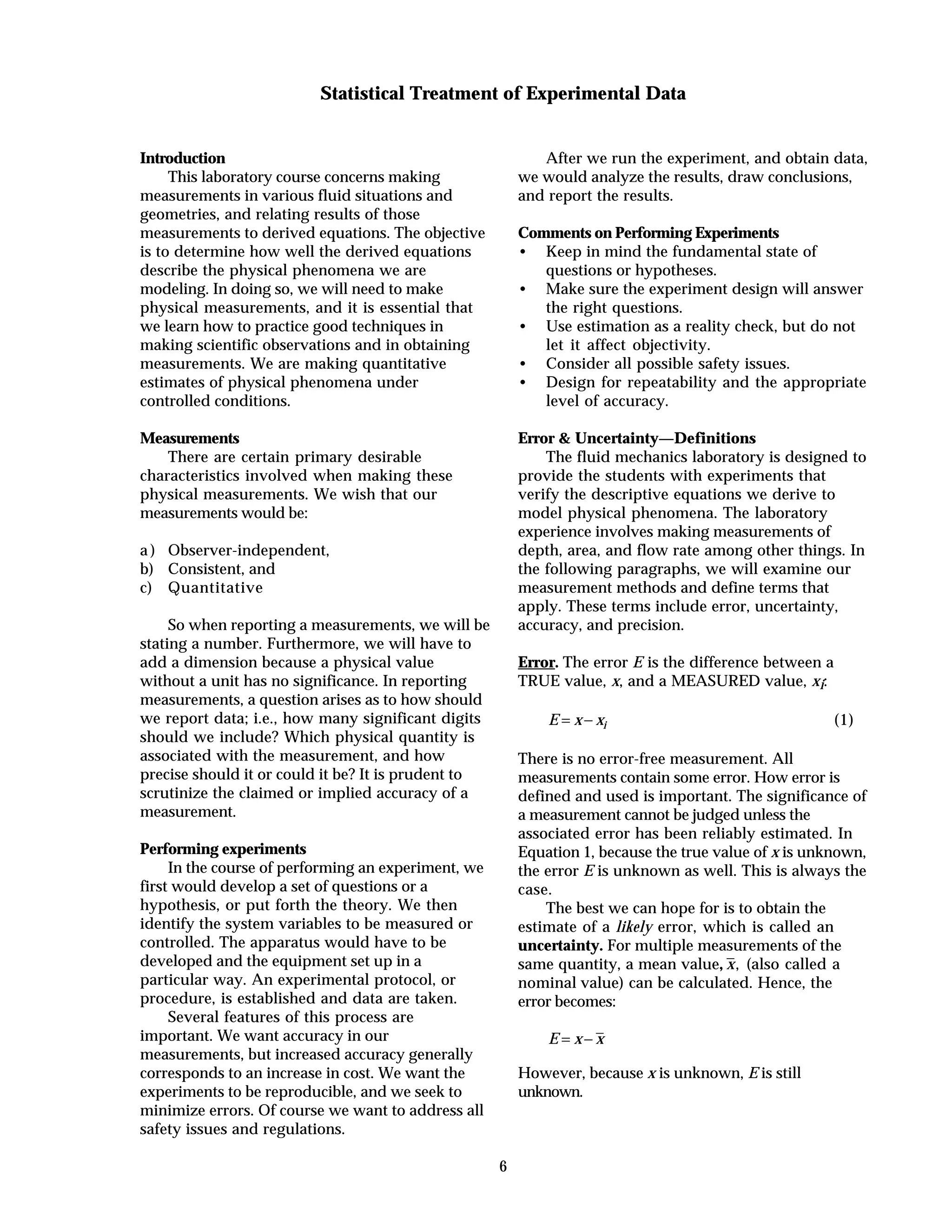 6
Statistical Treatment of Experimental Data
Introduction
This laboratory course concerns making
measurements in various fluid situations and
geometries, and relating results of those
measurements to derived equations. The objective
is to determine how well the derived equations
describe the physical phenomena we are
modeling. In doing so, we will need to make
physical measurements, and it is essential that
we learn how to practice good techniques in
making scientific observations and in obtaining
measurements. We are making quantitative
estimates of physical phenomena under
controlled conditions.
Measurements
There are certain primary desirable
characteristics involved when making these
physical measurements. We wish that our
measurements would be:
a ) Observer-independent,
b) Consistent, and
c) Quantitative
So when reporting a measurements, we will be
stating a number. Furthermore, we will have to
add a dimension because a physical value
without a unit has no significance. In reporting
measurements, a question arises as to how should
we report data; i.e., how many significant digits
should we include? Which physical quantity is
associated with the measurement, and how
precise should it or could it be? It is prudent to
scrutinize the claimed or implied accuracy of a
measurement.
Performing experiments
In the course of performing an experiment, we
first would develop a set of questions or a
hypothesis, or put forth the theory. We then
identify the system variables to be measured or
controlled. The apparatus would have to be
developed and the equipment set up in a
particular way. An experimental protocol, or
procedure, is established and data are taken.
Several features of this process are
important. We want accuracy in our
measurements, but increased accuracy generally
corresponds to an increase in cost. We want the
experiments to be reproducible, and we seek to
minimize errors. Of course we want to address all
safety issues and regulations.
After we run the experiment, and obtain data,
we would analyze the results, draw conclusions,
and report the results.
Comments on Performing Experiments
• Keep in mind the fundamental state of
questions or hypotheses.
• Make sure the experiment design will answer
the right questions.
• Use estimation as a reality check, but do not
let it affect objectivity.
• Consider all possible safety issues.
• Design for repeatability and the appropriate
level of accuracy.
Error & Uncertainty—Definitions
The fluid mechanics laboratory is designed to
provide the students with experiments that
verify the descriptive equations we derive to
model physical phenomena. The laboratory
experience involves making measurements of
depth, area, and flow rate among other things. In
the following paragraphs, we will examine our
measurement methods and define terms that
apply. These terms include error, uncertainty,
accuracy, and precision.
Error. The error E is the difference between a
TRUE value, x, and a MEASURED value, xi:
E x xi= − (1)
There is no error-free measurement. All
measurements contain some error. How error is
defined and used is important. The significance of
a measurement cannot be judged unless the
associated error has been reliably estimated. In
Equation 1, because the true value of x is unknown,
the error E is unknown as well. This is always the
case.
The best we can hope for is to obtain the
estimate of a likely error, which is called an
uncertainty. For multiple measurements of the
same quantity, a mean value, x, (also called a
nominal value) can be calculated. Hence, the
error becomes:
E x x= −
However, because x is unknown, E is still
unknown.
 