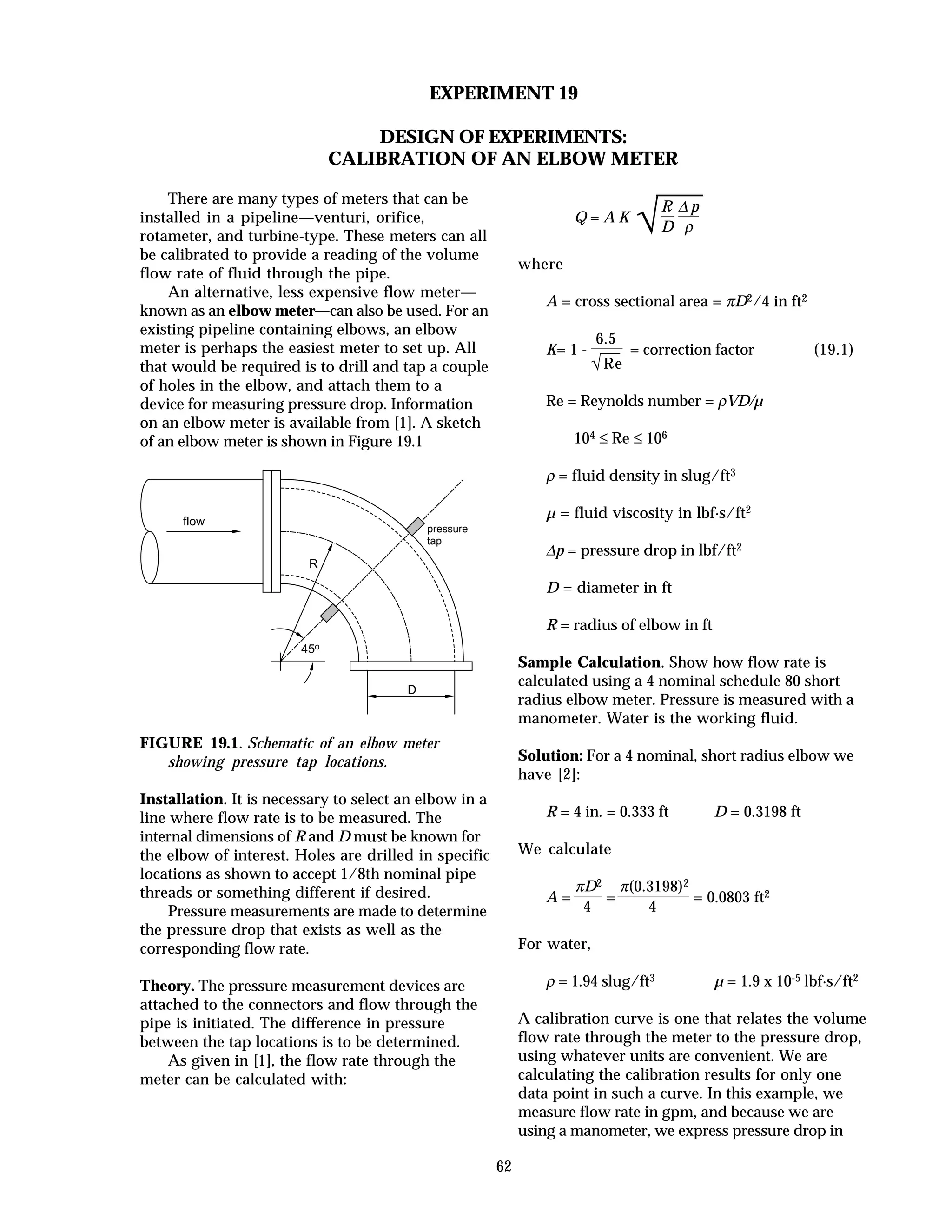 62
EXPERIMENT 19
DESIGN OF EXPERIMENTS:
CALIBRATION OF AN ELBOW METER
There are many types of meters that can be
installed in a pipeline—venturi, orifice,
rotameter, and turbine-type. These meters can all
be calibrated to provide a reading of the volume
flow rate of fluid through the pipe.
An alternative, less expensive flow meter—
known as an elbow meter—can also be used. For an
existing pipeline containing elbows, an elbow
meter is perhaps the easiest meter to set up. All
that would be required is to drill and tap a couple
of holes in the elbow, and attach them to a
device for measuring pressure drop. Information
on an elbow meter is available from [1]. A sketch
of an elbow meter is shown in Figure 19.1
flow
D
R
45o
pressure
tap
FIGURE 19.1. Schematic of an elbow meter
showing pressure tap locations.
Installation. It is necessary to select an elbow in a
line where flow rate is to be measured. The
internal dimensions of R and D must be known for
the elbow of interest. Holes are drilled in specific
locations as shown to accept 1/8th nominal pipe
threads or something different if desired.
Pressure measurements are made to determine
the pressure drop that exists as well as the
corresponding flow rate.
Theory. The pressure measurement devices are
attached to the connectors and flow through the
pipe is initiated. The difference in pressure
between the tap locations is to be determined.
As given in [1], the flow rate through the
meter can be calculated with:
Q = A K
√
R
D
∆ p
ρ
where
A = cross sectional area = πD2/4 in ft2
K= 1 -
6.5
√Re
= correction factor (19.1)
Re = Reynolds number = ρVD/µ
104 ≤ Re ≤ 106
ρ = fluid density in slug/ft3
µ = fluid viscosity in lbf·s/ft2
∆p = pressure drop in lbf/ft2
D = diameter in ft
R = radius of elbow in ft
Sample Calculation. Show how flow rate is
calculated using a 4 nominal schedule 80 short
radius elbow meter. Pressure is measured with a
manometer. Water is the working fluid.
Solution: For a 4 nominal, short radius elbow we
have [2]:
R = 4 in. = 0.333 ft D = 0.3198 ft
We calculate
A =
πD2
4
=
π(0.3198)2
4
= 0.0803 ft2
For water,
ρ = 1.94 slug/ft3 µ = 1.9 x 10-5 lbf·s/ft2
A calibration curve is one that relates the volume
flow rate through the meter to the pressure drop,
using whatever units are convenient. We are
calculating the calibration results for only one
data point in such a curve. In this example, we
measure flow rate in gpm, and because we are
using a manometer, we express pressure drop in
 