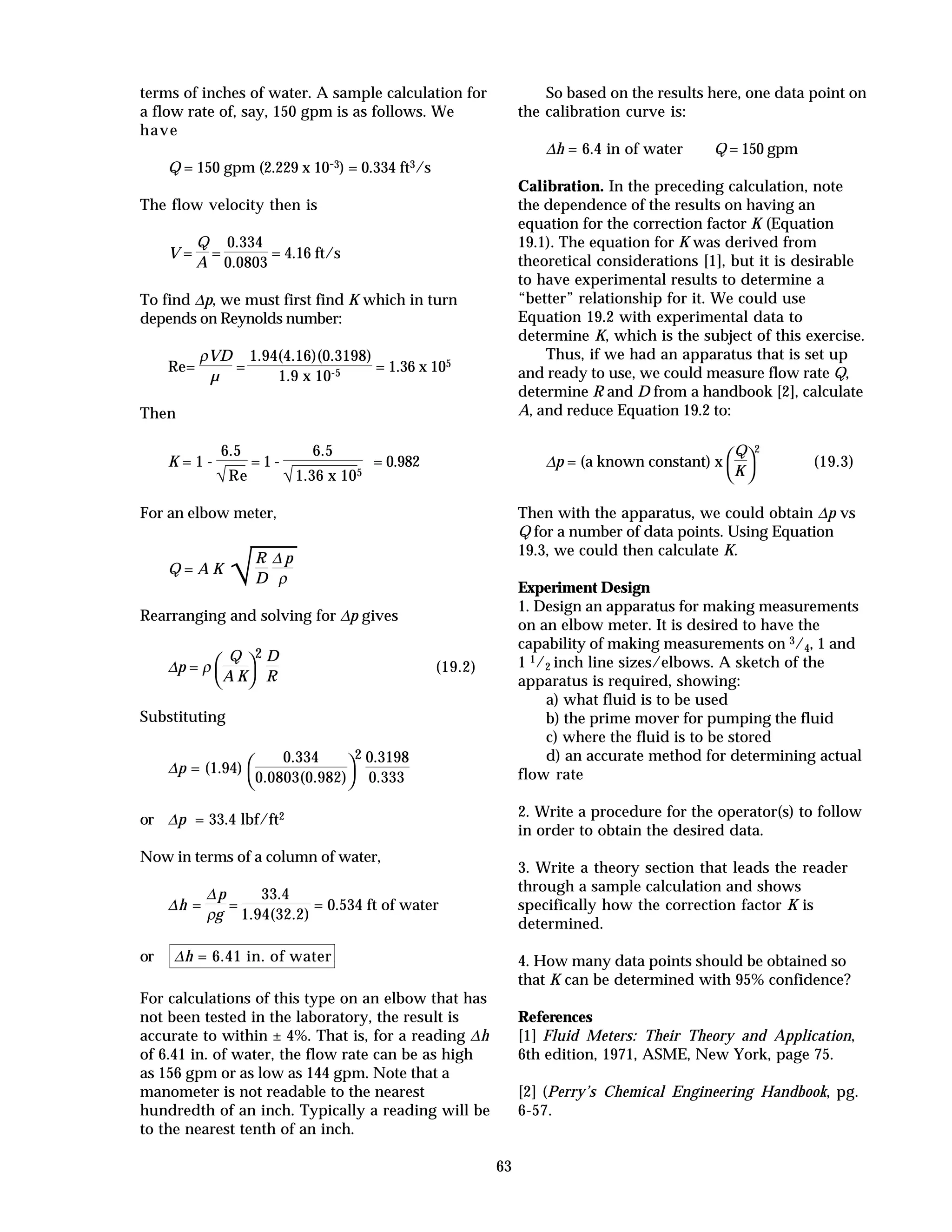 63
terms of inches of water. A sample calculation for
a flow rate of, say, 150 gpm is as follows. We
have
Q = 150 gpm (2.229 x 10-3) = 0.334 ft3/s
The flow velocity then is
V =
Q
A
=
0.334
0.0803
= 4.16 ft/s
To find ∆p, we must first find K which in turn
depends on Reynolds number:
Re=
ρVD
µ
=
1.94(4.16)(0.3198)
1.9 x 10-5 = 1.36 x 105
Then
K = 1 -
6.5
√Re
= 1 -
6.5
√1.36 x 105
= 0.982
For an elbow meter,
Q = A K
√
R
D
∆ p
ρ
Rearranging and solving for ∆p gives
∆p = ρ



Q
A K
2 D
R
(19.2)
Substituting
∆p = (1.94)



0.334
0.0803(0.982)
2 0.3198
0.333
or ∆p = 33.4 lbf/ft2
Now in terms of a column of water,
∆h =
∆p
ρg
=
33.4
1.94(32.2)
= 0.534 ft of water
or ∆h = 6.41 in. of water
For calculations of this type on an elbow that has
not been tested in the laboratory, the result is
accurate to within ± 4%. That is, for a reading ∆h
of 6.41 in. of water, the flow rate can be as high
as 156 gpm or as low as 144 gpm. Note that a
manometer is not readable to the nearest
hundredth of an inch. Typically a reading will be
to the nearest tenth of an inch.
So based on the results here, one data point on
the calibration curve is:
∆h = 6.4 in of water Q = 150 gpm
Calibration. In the preceding calculation, note
the dependence of the results on having an
equation for the correction factor K (Equation
19.1). The equation for K was derived from
theoretical considerations [1], but it is desirable
to have experimental results to determine a
“better” relationship for it. We could use
Equation 19.2 with experimental data to
determine K, which is the subject of this exercise.
Thus, if we had an apparatus that is set up
and ready to use, we could measure flow rate Q,
determine R and D from a handbook [2], calculate
A, and reduce Equation 19.2 to:
∆p = (a known constant) x



Q
K
2
(19.3)
Then with the apparatus, we could obtain ∆p vs
Q for a number of data points. Using Equation
19.3, we could then calculate K.
Experiment Design
1. Design an apparatus for making measurements
on an elbow meter. It is desired to have the
capability of making measurements on 3/4, 1 and
1 1/2 inch line sizes/elbows. A sketch of the
apparatus is required, showing:
a) what fluid is to be used
b) the prime mover for pumping the fluid
c) where the fluid is to be stored
d) an accurate method for determining actual
flow rate
2. Write a procedure for the operator(s) to follow
in order to obtain the desired data.
3. Write a theory section that leads the reader
through a sample calculation and shows
specifically how the correction factor K is
determined.
4. How many data points should be obtained so
that K can be determined with 95% confidence?
References
[1] Fluid Meters: Their Theory and Application,
6th edition, 1971, ASME, New York, page 75.
[2] (Perry’s Chemical Engineering Handbook, pg.
6-57.
 