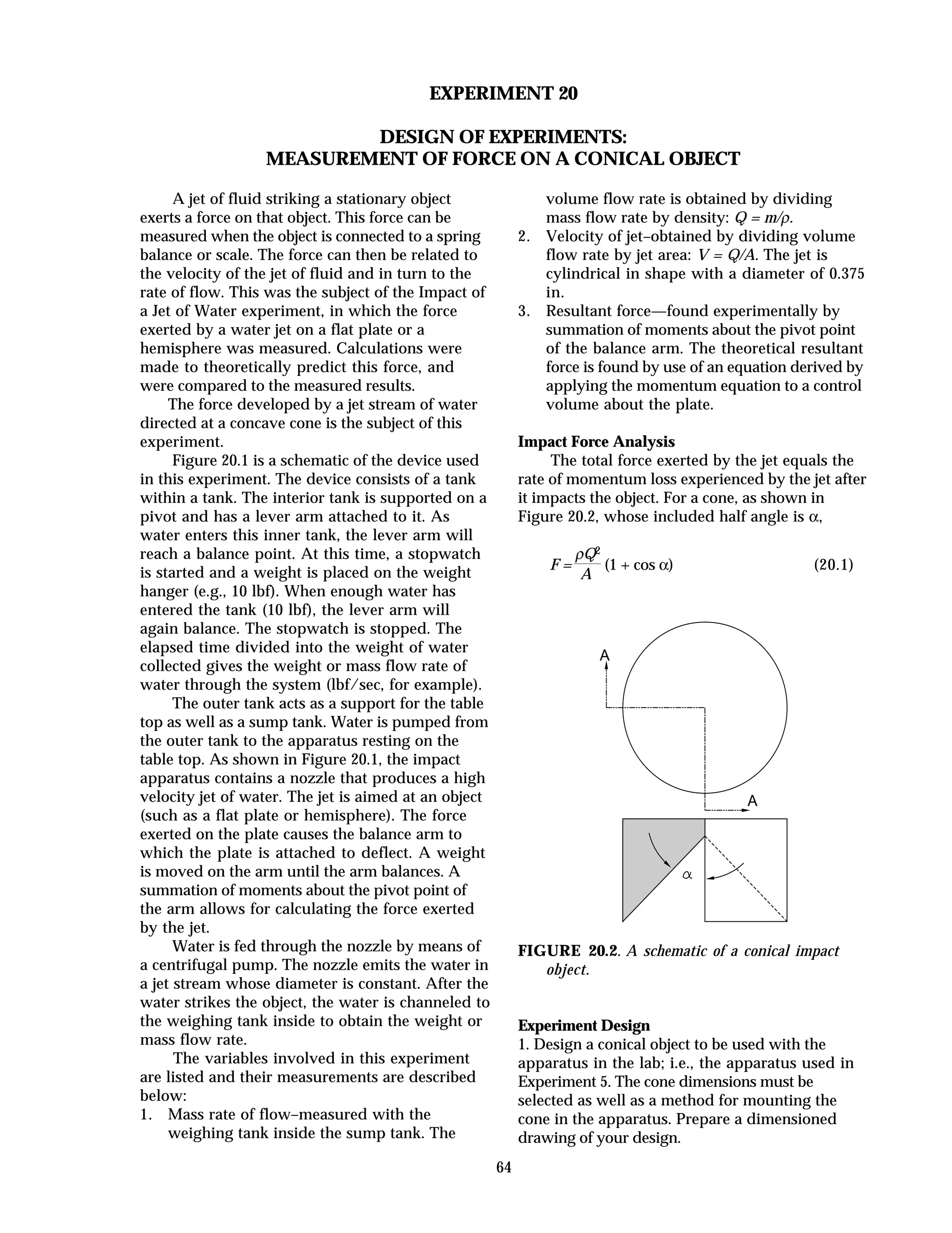 64
EXPERIMENT 20
DESIGN OF EXPERIMENTS:
MEASUREMENT OF FORCE ON A CONICAL OBJECT
A jet of fluid striking a stationary object
exerts a force on that object. This force can be
measured when the object is connected to a spring
balance or scale. The force can then be related to
the velocity of the jet of fluid and in turn to the
rate of flow. This was the subject of the Impact of
a Jet of Water experiment, in which the force
exerted by a water jet on a flat plate or a
hemisphere was measured. Calculations were
made to theoretically predict this force, and
were compared to the measured results.
The force developed by a jet stream of water
directed at a concave cone is the subject of this
experiment.
Figure 20.1 is a schematic of the device used
in this experiment. The device consists of a tank
within a tank. The interior tank is supported on a
pivot and has a lever arm attached to it. As
water enters this inner tank, the lever arm will
reach a balance point. At this time, a stopwatch
is started and a weight is placed on the weight
hanger (e.g., 10 lbf). When enough water has
entered the tank (10 lbf), the lever arm will
again balance. The stopwatch is stopped. The
elapsed time divided into the weight of water
collected gives the weight or mass flow rate of
water through the system (lbf/sec, for example).
The outer tank acts as a support for the table
top as well as a sump tank. Water is pumped from
the outer tank to the apparatus resting on the
table top. As shown in Figure 20.1, the impact
apparatus contains a nozzle that produces a high
velocity jet of water. The jet is aimed at an object
(such as a flat plate or hemisphere). The force
exerted on the plate causes the balance arm to
which the plate is attached to deflect. A weight
is moved on the arm until the arm balances. A
summation of moments about the pivot point of
the arm allows for calculating the force exerted
by the jet.
Water is fed through the nozzle by means of
a centrifugal pump. The nozzle emits the water in
a jet stream whose diameter is constant. After the
water strikes the object, the water is channeled to
the weighing tank inside to obtain the weight or
mass flow rate.
The variables involved in this experiment
are listed and their measurements are described
below:
1. Mass rate of flow–measured with the
weighing tank inside the sump tank. The
volume flow rate is obtained by dividing
mass flow rate by density: Q = m/ρ.
2. Velocity of jet–obtained by dividing volume
flow rate by jet area: V = Q/A. The jet is
cylindrical in shape with a diameter of 0.375
in.
3. Resultant force—found experimentally by
summation of moments about the pivot point
of the balance arm. The theoretical resultant
force is found by use of an equation derived by
applying the momentum equation to a control
volume about the plate.
Impact Force Analysis
The total force exerted by the jet equals the
rate of momentum loss experienced by the jet after
it impacts the object. For a cone, as shown in
Figure 20.2, whose included half angle is α,
F =
ρQ2
A
(1 + cos α) (20.1)
A
A
FIGURE 20.2. A schematic of a conical impact
object.
Experiment Design
1. Design a conical object to be used with the
apparatus in the lab; i.e., the apparatus used in
Experiment 5. The cone dimensions must be
selected as well as a method for mounting the
cone in the apparatus. Prepare a dimensioned
drawing of your design.
 