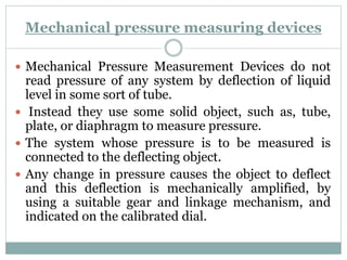 Mechanical pressure measuring devices
 Mechanical Pressure Measurement Devices do not
read pressure of any system by deflection of liquid
level in some sort of tube.
 Instead they use some solid object, such as, tube,
plate, or diaphragm to measure pressure.
 The system whose pressure is to be measured is
connected to the deflecting object.
 Any change in pressure causes the object to deflect
and this deflection is mechanically amplified, by
using a suitable gear and linkage mechanism, and
indicated on the calibrated dial.
 