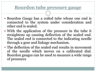 Bourdon tube pressure gauge
 Bourdon Gauge has a coiled tube whose one end is
connected to the system under consideration and
other end is sealed.
 With the application of the pressure in the tube it
straightens up causing deflection of the sealed end.
The sealed end is connected to the indicating needle
through a gear and linkage mechanism.
 The deflection of the sealed end results in movement
of the needle which moves on a calibrated dial.
Bourdon gauges can be used to measure a wide range
of pressures
 