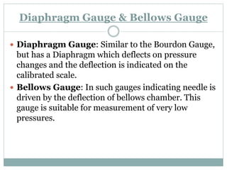 Diaphragm Gauge & Bellows Gauge
 Diaphragm Gauge: Similar to the Bourdon Gauge,
but has a Diaphragm which deflects on pressure
changes and the deflection is indicated on the
calibrated scale.
 Bellows Gauge: In such gauges indicating needle is
driven by the deflection of bellows chamber. This
gauge is suitable for measurement of very low
pressures.
 