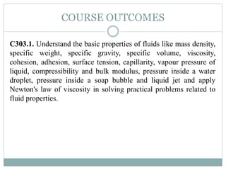 COURSE OUTCOMES
C303.1. Understand the basic properties of fluids like mass density,
specific weight, specific gravity, specific volume, viscosity,
cohesion, adhesion, surface tension, capillarity, vapour pressure of
liquid, compressibility and bulk modulus, pressure inside a water
droplet, pressure inside a soap bubble and liquid jet and apply
Newton's law of viscosity in solving practical problems related to
fluid properties.
 