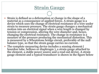 Strain Gauge
 Strain is defined as a deformation or change in the shape of a
material as a consequence of applied forces. A strain gauge is a
device which uses the change of electrical resistance of a wire under
strain to measure pressure. The strain gauge changes a mechanical
motion into an electrical signal when a wire length is changed by
tension or compression, altering the wire diameter and, hence,
changing the electrical resistance. The change in resistance is a
measure of the pressure producing the mechanical distortion. This
is measured by a Wheatstone bridge circuit, preferably of the null
balance type, so that the strain gauge carries no current.
 The complete measuring device includes a sensing element (
bourdon tube, bellows or diaphragm ), a strain gauge attached to
the element, a stable power source and a read out device. A strain
gauge element and a typical transducer is shown in the figure below
 