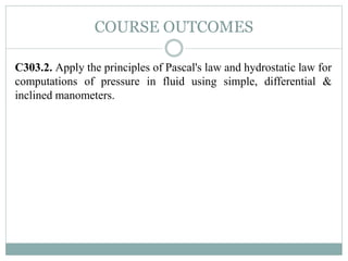 COURSE OUTCOMES
C303.2. Apply the principles of Pascal's law and hydrostatic law for
computations of pressure in fluid using simple, differential &
inclined manometers.
 