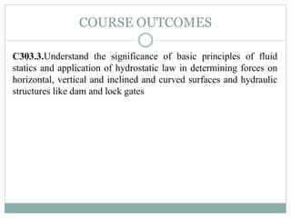 COURSE OUTCOMES
C303.3.Understand the significance of basic principles of fluid
statics and application of hydrostatic law in determining forces on
horizontal, vertical and inclined and curved surfaces and hydraulic
structures like dam and lock gates
 